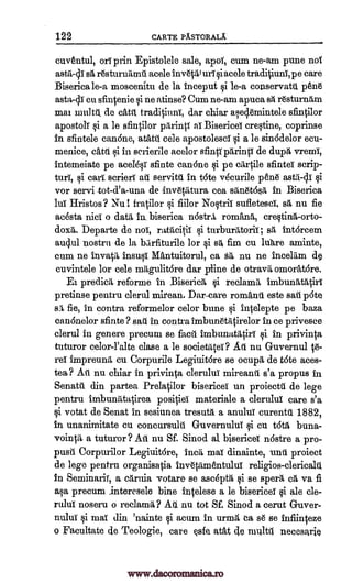 122 CARTE PASTORALX
cuventul, onT prin Epistolele sale, apoi, cum ne-am pure not
astii-ch sg, r6sturniimil acele inv6talurf acelesi traditiuni, p e care
Biserica le-a moscenitu de la inceput si le-a conservatti 136116
asta,-0 cu sfintenie si ne atinse? Cum ne-am apuca resturnilm
mai multl, de catit traditiunT, dar chiar aseq.emintele sfintilor
apostolT si a le sfintilor pilrintf at Bisericel crestine, coprinse
in sfintele canone, atatit cele apostolescT si a le sin6delor ecu-
menice, catil si in scrierile acelor sfintf parinti de dupg, vremi,
intem.eiate pe acel6st- sfinte can6ne si pe sfinteT scrip-
turf, si cart scrierf ate servitil in t6te vecurile pea si
vor servi tot-d'a-una de inv6tiltura cea siln6t6sA, in Biserica
lilt Hristos? Nu 1. fratilor si fiilor Nostril: suiletesa sä nu fie
ac6sta nicT o data in biserica nostr,i, romans, crestinA-orto-
dox6,. Departe de not, ratiticiff si turburiltoriT; ss intorcem
au4ul nostril de la bzirfiturile for 4i s &la cu lure aminte,
cum ne invatI ins* MAntuitorul, ca ss nu ne incelitm d§
cuvintele for cele mitgulitore dar Aline de otravilomork6re.
Ei predicA, reforme in Biseridi, si reclamt imbuntdatirt
pretinse pentru clerul mirean. Dar-care romanti este sail p6te
sil fie, in contra reformelor celor bune si intelepte pe baza
canOnelor sfinte ? sari in contra imbunetiltirelor in ce privesce
clerul in genere precum se facts imbunatitthl si in privinta
tuturor celor-l'alte clase a le societatei? Ati nu Guvernul t6-
ref impreumt cu Corpurile LegiuitOre se ocupil de tate aces-
tea? Ati nu chiar in privinta cleruluT mireanti s'a propus in
Senatil din partea Prelatilor bisericel un proiectil de lege
pentru imbunatatirea positief materiale a cleruluT care s'a
si votat de Senat in sesiunea tresua a anuluT curentil. 1882,
in unanimitate cu concursulti Guvernulut si cu t6t6, buna-
vointil, a tuturor? Ati nu Sf. Sinod al, bisericel nOstre a pro-
pusit Corpurilor Legiuit6re, Inca mai dinainte, unit proiect
de lege pentru organisatia itiv6tamentulut religios-clericahl
In Seminarif, a carnia votare se asdpfa, si se sperA, ea va fi
a§a precum interesele bine intelese a le bisericel si ale cle-
ruluT noseru o reclamit? Ail nu tot Sf. Sinod a cerut Guyer-
nuluf si mai din 'nainte si acum in urniii, ca s6 se infiinteze
o Facultate de Teologie, care esfe. adt 4e mttltt necesarie
cartile
asta-cy
sit
www.dacoromanica.ro
 
