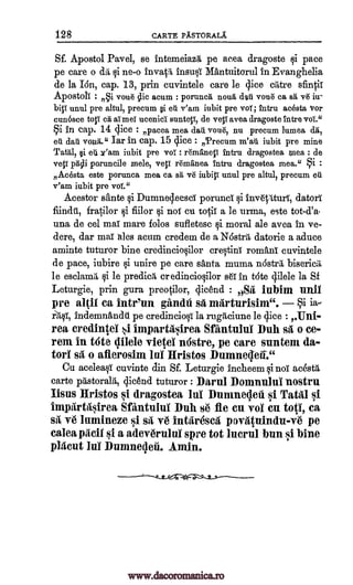 128 CARTE PASTORALA
Sf. Apostol Pavel, se intemeiazg, pe acea dragoste i pace
pe care o tliii ne-o MAntuitorul In Evanghelia
de la Ion, cap. 13, prin cuvintele care le elite true sfinth
Apostoli : clic acum : porunca noun dart vane ca
unul pre altul, precum eti v'am iubit pre vat; tntru acesta Vor
cunosce toll cis ai m el ucenici suntey, de vey ayes, dragoste Intre vol".°
i in cap. 14 lice : paces, mea dart voile, nu precum lumea, at,
eu dart von1a iar in cap. 15 cp.ce : ,Precum m'ati iubit pre mine
Tata, si eu It'am iubit pre vol.' remaney intru dragostea mea : de
veil facii poruncile mele, veil remanea Intru dragostea mea." i :
Acosta este porunca mea ca sa ye iubiy unul pre altul, precum ert
v'am iubit pre vol."
Acestor sante i Dumnqeesci porunci qi datorT
fratilor i flaw i not cu tofi a le urma, este tot-d'a
una de eel ma' mare folos sufletesc qi moral ale avea in ye-
dere, dar mai ales acum credem de a Nostril, datorie a aduce
aminte tuturor bine credincioOlor cretin' roman' cuvintele
de pace, iubire §i unire pe care santa muma nOstril, bisericii,
le esclamit §i le predicil cr edincio§ilor se in tote Vele la Sf
Leturgie, prin gura preocilor, gicend : oSrt, iubim unit
pre altil ca intr'un gandti sa marturisim".
indemnandt pe credincioqi la rugg,ciune be (lice : Ent-
rea credintel impartasirea Sfantului Duh sa o ce-
rem in tote 411ele vietei niistre, pe care suntem da-
tori o allerosim m l Hristos Dumnepil."
Cu aceleaqi cuvinte din Sf. Leturgie incheem i not acestg,
carte pastorale, 4icend tuturor : Darul Domnului nostru
Jisus Hristos si dragostea lute Dumneqeii si Tatal si
impartasirea Sfantului Duh s6 fie en vol en top, ca
si lumineze si sit ve intaresea povatuindu-ve pe
mica Nell si a adev6rului sere tot luerul bun si bine
plaeut lul Dumneleii. Amin.
insuF#
moue sa ve iu-
biy i
Inv6tIturl,
ja-
rIqT,
wi
st
invade
oy5i
:
fiindti,
v6
www.dacoromanica.ro
 