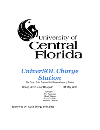 UniverSOL Charge
Station
The Smart Solar Powered Cell Phone Charging Station
Spring 2015/Senior Design 2 01 May 2015
Group #17
Amy Parkinson
Brock Stoops
John Curristan
Jonathan German
Sponsored by: Duke Energy and Leidos
 