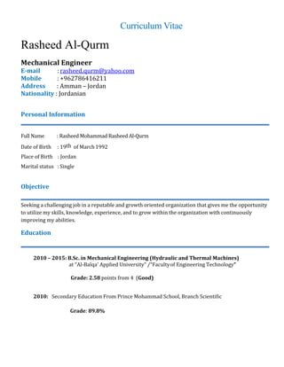 Curriculum Vitae
Rasheed Al-Qurm
Mechanical Engineer
E-mail :rasheed.qurm@yahoo.com
Mobile : +962786416211
Address : Amman – Jordan
Nationality : Jordanian
Personal Information
Full Name : Rasheed Mohammad Rasheed Al-Qurm
Date of Birth : 19th of March 1992
Place of Birth : Jordan
Marital status : Single
Objective
Seeking a challenging job in a reputable and growth oriented organization that gives me the opportunity
to utilize my skills, knowledge, experience, and to grow within the organization with continuously
improving my abilities.
Education
2010 – 2015: B.Sc. in Mechanical Engineering (Hydraulic and Thermal Machines)
at “Al-Balqa’ Applied University” /”Facultyof Engineering Technology”
Grade: 2.58 points from 4 (Good)
2010: Secondary Education From Prince Mohammad School, Branch Scientific
Grade: 89.8%
 