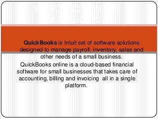 1) QuickBooks is Intuit set of software solutions
designed to manage payroll, inventory, sales and
other needs of a small business.
QuickBooks online is a cloud-based financial
software for small businesses that takes care of
accounting, billing and invoicing all in a single
platform.
INTRODUCTION TO
QUICKBOOKS
 