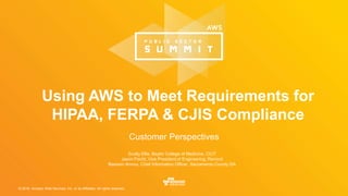 © 2016, Amazon Web Services, Inc. or its Affiliates. All rights reserved.
Scotty Ellis, Baylor College of Medicine, CCIT
Jason Fischl, Vice President of Engineering, Remind
Bassam Amrou, Chief Information Officer, Sacramento County DA
Using AWS to Meet Requirements for
HIPAA, FERPA & CJIS Compliance
Customer Perspectives
 