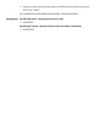  Chairman of Guitar and Drama Clubs, Adviser of HUTECH Culture and Art Center (Assist
Mr. Sy Luan – Singer)
2011: CERTIFICATE OF MULTIMEDIA APPLICATIONS – HOA SEN UNIVERSITY
REFERENCES NGUYỄN ĐÔNG NHỰT - MANAGER @ NGUYEN VU CORP
 0903349922
NGUYÊN NHẬT THANH – MASTER STUDIO @ PHAT HUY MEDIA, VIETBUZZAD
 01265759669
 