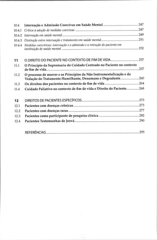 10.4
10.4.1
10.4.2
10.4.3
10.4.4
11
11.1
21,2
11,3
11.4
12
12.1
12.2
12,5
12.4
Internação e Admissão Coercivas em Saúde Mental .........................eers 247
Crítica à adoção de medidas coercivas ......s.ssssesessesserseneesenscenetsencenscssessescnssnscnssseseeasenens 247
Internação em saúde mental..........sesscsroseresceosesosescrcececseseseseseseseserererereoroceesesesesesesseseeeseee 249
Distinção entre internação e tratamento em saúde MenNtdl............seseereseeereesereesesesees 251
Medidas coercitivas: internação e a admissão e a retenção do paciente em
instituição de saúde mental .......s.ssessereresreresseressesssceseseresssesesessesssscssssnssesesessesesenseneasenees 252
O DIREITO DO PACIENTE NO CONTEXTO DE FIM DE VIDA.................................. 257
O Princípio da Supremacia do Cuidado Centrado no Paciente no contexto
de Ba eg | ee NERO VOTOU OT E iian 257
O processo de morrer e os Princípios da Não Instrumentalização e da
Vedação do Tratamento Humilhante, Desumano e Degradante...................... 260
Os direitos dos pacientes no contexto de fim de vida........................es 264
Cuidado Paliativo no contexto de fim de vida e Direito do Paciente............... 268
DIREITOS DE PACIENTES ESPECIFICOS.............:cccccssessssssssssecsecsssscssscesesseucsccecseessenees 273
Pacientts com doenças ctônicas......scesaacasesasisaasa
asa arena ren 273
Pacientes com doeiçãs raras ..............0ceceescensensesscorssensunanasnopnaesoressanissonsnasnastasedsaasesys 277
Pacientes como participante de pesquisa clínica..............seeseseesresrerrsresrsreersreerees: 282
Pacientes Testemunhas de Jewaasccsssssccissscisssnesessepeacczecpnsaversncssasvavescsnsounceseveesusenavenes 290
REFERENCIAS. aa 295
 