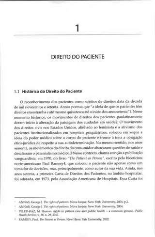DIREITO DO PACIENTE
1.1 Histórico do Direito do Paciente
O reconhecimento dos pacientes como sujeitos de direitos data da década
de mil novecentos e setenta. Annas pontua que “a ideia de que os pacientes têm
direitos era estranha e até mesmo quixotesca até o início dos anos setenta”
1.Nesse
momento histórico, os movimentos de direitos dos pacientes paulatinamente
deram início à alteração da paisagem dos cuidados em saúde2. O movimento
dos direitos civis nos Estados Unidos, alinhado ao feminista e a ativismo dos
pacientes institucionalizados em hospitais psiquiátricos, colocou em xeque a
ideia do poder médico sobre o corpo do paciente e trouxe à tona a obrigação
ético-jurídica de respeito à sua autodeterminação. No mesmo sentido, nos anos
sessenta, os movimentos do direito do consumidor abarcaram questões de saúde e
desafiaram o paternalismo médico.3 Nesse contexto, chama atenção a publicação
vanguardista, em 1970, do livro “The Patient as Person ”, escrito pelo bioeticista
norte-americano Paul Ramsey4, que colocou o paciente não apenas como um
tomador de decisões, mas, principalmente, como autor da sua vida. Ainda, nos
anos setenta, a primeira Carta de Direitos dos Pacientes, no âmbito hospitalar,
foi adotada, em 1973, pela Associação Americana de Hospitais. Essa Carta foi
1 ANNAS, George J. The rights ofpatients. Nova Iorque: New York University, 2004, p.2.
2 ANNAS, George J. The rights ofpatients. Nova Iorque: New York University, 2004.
3 PELED-RAZ, M. Human rights in patient care and public health - a common ground. Public
Health Review, v. 38, n. 29, 2017.
* RAMSEY, Paul. The Patient as Person. New Have: Yale University, 2002.
 