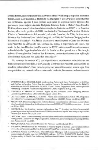 Manual de Direito do Paciente | 13
Ombudsman, que surgiu na Suécia 300 anos atrás.”Na Europa, os países pioneiros
foram, além da Finlândia, a Holanda e a Hungria e, dos 30 países constituintes
do continente, apenas 4 não contam com uma lei especial sobre direitos dos
pacientes, quais sejam: Áustria, Bulgária, Irlanda, Itália e Malta’. Nos Estados
Unidos, destaca-se a Lei de Autodeterminação do Paciente, de 19902, e, na América
Latina, a Lei da Argentina, de 2009, que trata dos Direitos dos Pacientes, História
Clínica e Consentimento Informado™; a Lei do Equador, de 2006, de Amparo e
Direitos dos Pacientes’; e a Lei do Uruguai, de 2008, de Direitos e Obrigações dos
Pacientes e Usuários!*. Na África, chama-se a atenção para a Carta dos Direitos
dos Pacientes da África do Sul. Destaca-se, ainda, a experiência de Israel, por
meio da Lei dos Direitos dos Pacientes, de 19997. Ainda na década de noventa,
o Escritório da Organização Mundial da Saúde na Europa adotou a Declaração
sobre a Promoção dos Direitos dos Pacientes, que se fundamenta na aplicação
dos direitos humanos nos cuidados em saúde.!º
No começo do século XXI, um significativo movimento principiou-se em
torno de um novo modelo, o do Cuidado Centrado no Paciente, contraposto ao
modelo paternalista”. Esse modelo pode ser entendido como aquele que foca
nas preferências, necessidades e valores do paciente, bem como se baseia numa
“ (JVRETVEIT, John; DEGSELL, Eskill. Implementing Patient and Carer Participation in Self-Care
and Co-Care in Sweden: Policy, Practice, and the Future of Person-Centred Care. In: POMEY,
Marie-Pascale; DENIS, Jean-Louis; DUMEZ, Vicent. Patient Engagement: how patient-provider
Partnership Transform Healthcare Organizations. Cham: Palgrave, 2019, p.63-87.
2 EUROPEAN COMMISSION. Patients’ Rights in the European Union Mapping eXercise.
Luxembourg: Publications Office of the European Union, 2016.
8 UNITED STATES OF AMERICA. H.R.4449 - Patient Self Determination Act of 1990. Disponível
em: https://www.congress.gov/bill/101st-congress/house-bill/4449. Acesso em: 20 jun. 2020.
14 ARGENTINA. Derechos del paciente, historia clinica y consentimiento informado. Acessível em:
http://servicios.infoleg.gob.ar/infolegInternet/anexos/160000164999/160432/norma.htm. Acesso
em: 20 jun. 2020.
5 EQUADOR. Ley de derechos y amparo del paciente. Ley 77. Acessível em: https://www.salud.
gob.ec/wp-content/uploads/downloads/2014/09/Normativa-Ley-deDerechos-y-
Amparo-del-
Paciente.pdf. Acesso em: 20 jun. 2020.
1 URUGUAY. Ley Nº 18.335. Pacientes y usuarios de los servicios de salud se establecen sus derechos
y obligaciones. Acessível em: https://legislativo.parlamento.gub.uy/temporales/leytemp1589866.
htm. Acesso em: 20 jun. 2020.
17 ALBUQUERQUE, Aline. Direito Humanos dos Pacientes. Curitiba: Juruá, 2016.
8 WHO/EURO. Declaration on the Promotion of Patients’ Rights in Europe. Disponível em: https://
Www.who.int/genomics/public/eu declaration1994.pdf?ua=1. Acesso em: 8 ago. 2020.
2 EDWARDS, Adrian; ELWYN, Glyn. Shared Decision-Making: a path to customized rather than
commercialized health care. In: EDWARDS, Adrian; ELWYN, THOMPSON, Rachel. Shared
Decision-making in Health Care: Achieving Evidence-based Patient Choice. Oxford: Oxford, 2016,
p. 2-7.
 