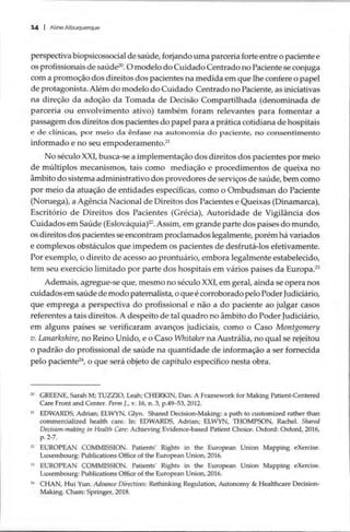 14 | Aline Albuquerque
perspectiva biopsicossocial de saúde, forjando uma parceria forte entre o paciente e
os profissionais de saúde”. O modelo do Cuidado Centrado no Paciente se conjuga
com a promoção dos direitos dos pacientes na medida em que lhe confere o papel
de protagonista. Além do modelo do Cuidado Centrado no Paciente, as iniciativas
na direção da adoção da Tomada de Decisão Compartilhada (denominada de
parceria ou envolvimento ativo) também foram relevantes para fomentar a
passagem dos direitos dos pacientes do papel para a prática cotidiana de hospitais
e de clínicas, por meio da ênfase na autonomia do paciente, no consentimento
informado e no seu empoderamento.”!
No século XXI, busca-se a implementação dos direitos dos pacientes por meio
de múltiplos mecanismos, tais como mediação e procedimentos de queixa no
ambito do sistema administrativo dos provedores de serviços de saúde, bem como
por meio da atuação de entidades específicas, como o Ombudsman do Paciente
(Noruega), a Agência Nacional de Direitos dos Pacientes e Queixas (Dinamarca),
Escritório de Direitos dos Pacientes (Grécia), Autoridade de Vigilância dos
Cuidados em Saude (Eslováquia)?2. Assim, em grande parte dos paises do mundo,
os direitos dos pacientes se encontram proclamados legalmente, porém há variados
e complexos obstáculos que impedem os pacientes de desfrutá-los efetivamente.
Por exemplo, o direito de acesso ao prontuário, embora legalmente estabelecido,
tem seu exercício limitado por parte dos hospitais em vários países da Europa.”
Ademais, agregue-se que, mesmo no século XXI, em geral, ainda se opera nos
cuidados em saúde de modo paternalista, o que é corroborado pelo Poder Judiciário,
que emprega a perspectiva do profissional e não a do paciente ao julgar casos
referentes a tais direitos. A despeito de tal quadro no âmbito do Poder Judiciário,
em alguns países se verificaram avanços judiciais, como o Caso Montgomery
v. Lanarkshire, no Reino Unido, e o Caso Whitaker na Austrália, no qual se rejeitou
o padrão do profissional de saúde na quantidade de informação a ser fornecida
pelo paciente”, o que sera objeto de capítulo específico nesta obra.
2 GREENE, Sarah M; TUZZIO, Leah; CHERKIN, Dan. A Framework for Making Patient-Centered
Care Front and Center. Perm J., v. 16, n. 3, p.49-53, 2012.
à EDWARDS, Adrian; ELWYN, Glyn. Shared Decision-Making: a path to customized rather than
commercialized health care. In: EDWARDS, Adrian; ELWYN, THOMPSON, Rachel. Shared
Decision-making in Health Care: Achieving Evidence-based Patient Choice. Oxford: Oxford, 2016,
p. 2-7.
2 EUROPEAN COMMISSION. Patients’ Rights in the European Union Mapping eXercise.
Luxembourg: Publications Office of the European Union, 2016.
3 EUROPEAN COMMISSION. Patients’ Rights in the European Union Mapping eXercise.
Luxembourg: Publications Office of the European Union, 2016.
24 CHAN, Hui Yun. Advance Directives: Rethinking Regulation, Autonomy & Healthcare Decision-
Making. Cham: Springer, 2018.
 