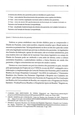 Manual de Direito do Paciente | 15
SESHSSHSSSHSSHSSSSSSSSSSSESSHSSHSSSESSSESHSSSSSSHSHSSSSHSHSSSSHSHEHSSHSHSESSESESHSSESHSHSESSESESESSESSESESESEESEBE
A história dos direitos dos pacientes pode ser dividida em quatro fases:
12, Fase — anos setenta: Reconhecimento dos pacientes como sujeitos de direitos.
2a, Fase — anos noventa: Legislações nacionais sobre os direitos dos pacientes.
32, Fase — inicio do século XXI: aprofundamento da formulação do Cuidado Centrado no
Paciente e da Tomada de Decisão Compartilhada.
4º, Fase - atualidade: Implementação dos direitos dos pacientes, do Cuidado Centrado no
Paciente e da Tomada de Decisão Compartilhada.
SHSSSHSSSSSSSHSSSHSSHSSSESHSSHEHSSHSHSSHSHSHHSHSHEHEHSHSEHSHSHSHEHOHSHHSHEHHSHEHSSHSSEHSSEHESSHSHSESHESEEHESEHESESESESEESEEEBEOS
Quadro 1- Historia dos direitos dos pacientes.
Embora se possa estabelecer essa divisão didática para se compreender o
Direito do Paciente, como ramo jurídico, importa ressaltar que o Brasil ainda se
encontra na primeira fase. Tal enquadramento se deve ao fato de o país não contar
com uma legislação nacional que preveja os direitos dos pacientes. As legislações
dos Estados da federação, apesar de relevantes, não se revelam satisfatórias, pois
essa matéria deve ser objeto de lei nacional. Esse atraso legislativo no campo do
Direito do Paciente pode ser atribuído a uma série de fatores, como a cultura
autoritária brasileira, o paternalismo médico, a baixa literácia em saúde dos
pacientes, a lógica consumerista nos serviços em saúde e outros.
Destaca-se o movimento em prol dos direitos dos pacientes no país, iniciado
pela apresentação do Projeto de Lei nº 5559/16, no ano de 20162, conjugado com a
elaboração e a implementação da Carta de Direitos dos Pacientes, pelo Comitê de
Bioética do Grupo Hospitalar Conceição”. Em 2018, foi realizado o “I Seminário
Brasileiro dos Direitos dos Pacientes: Dignidade e Respeito nos Cuidados em
Saúde”, pelo Observatório Direitos dos Pacientes do Programa de Pós-Graduação
em Bioética da Universidade de Brasília, em conjunto com o Programa de Direito
Sanitário - Prodisa/Fiocruz Brasília e o Hospital de Apoio de Brasília.” Registra-se,
* CAMARA DOS DEPUTADOS. PL 5559/16. Disponível em: https://www.camara.leg.br/
proposicoesWeb/fichadetramitacao?idProposicao=2087978. Acesso em: 26 jul. 2020.
% GRUPO HOSPITALAR CONCEIÇÃO. Carta de Direitos dos Pacientes do GHC. Disponível
em: https://www.ghc.com.br/files/CARTA%20DE%20DIREITOS%20DOS%20PACIENTES%20
DO%20GHC .pdf. Acesso em: 13 jul. 2020.
7 FIOCRUZ. Seminário Brasileiro dos Direitos dos Pacientes: Dignidade e Respeito nos Cuidados
em Saúde. Disponível em: https://campusvirtual.fiocruz.br/gestordecursos/mod_hotsite/cvf-
node-30225-submission-747/organizaaao/930. Acesso em: 13 ago. 2020.
 