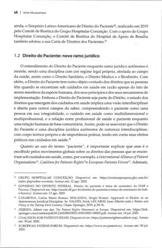 16 | Aline Albuquerque
ainda, o Simpósio Latino-Americano de Direito do Paciente”, realizado em 2019
pelo Comitê de Bioética do Grupo Hospitalar Conceição. Com o apoio do Grupo
Hospitalar Conceição, o Comitê de Bioética do Hospital de Apoio de Brasília
também adotou a sua Carta de Direitos dos Pacientes.”
1.2 Direito do Paciente: novo ramo jurídico
O entendimento do Direito do Paciente enquanto ramo jurídico autônomo é
recente, sendo uma disciplina com um regime legal próprio, atrelada ao campo
da saúde, assim como o Direito Sanitário, o Direito Médico e o Biodireito. Com
efeito, o Direito do Paciente tem como objeto o estudo dos direitos que as pessoas
têm quando se encontram sob cuidados em saúde em razão apenas do fato de
serem membros da espécie humana, dos seus princípios e dos seus mecanismos de
implementação. Embora o Direito do Paciente seja parte do Direito, o estudo dos
direitos que emergem dos cuidados em saúde implica uma visão interdisciplinar
e aberta para outros campos do saber, compreendendo o paciente como uma
pessoa em sua integralidade, o cuidado em saúde como multidimensional e
multiprofissional, e a relação entre profissional de saúde e paciente enquanto
uma relação humana de base comunitária. Assim, pode-se asseverar que o Direito
do Paciente é uma disciplina jurídica autônoma de natureza interdisciplinar,
com corpo teórico próprio e de importância prática, tendo em conta seus efeitos
práticos nos cuidados em saúde.”
Quanto ao uso do termo “paciente”, é importante explicar que esse é o
escolhido pelos movimentos globais sobre os direitos das pessoas que se encon-
tram sob cuidados em saúde, como, por exemplo, a International Alliance ofPatient
Organisations*', Coalition for Patients Rights**e European Patients Fórum”. Ademais,
» GRUPO HOSPITALAR CONCEIÇÃO. Disponível em: https://ensinoepesquisa.ghc.com.br/
index.php/sobre-o-evento. Acesso em: 12 ago. 2020.
2 GOVERNO DO DISTRITO FEDERAL. Direito do paciente é tema de seminário do HAB e
Fiocruz. Disponível em: http://saude.df.gov.br/direito-do-paciente-e-tema-de-seminario-do-hab-
e-fiocruz/. Acesso em: 13 ago. 2020.
% CASABONA, Carlos Maria Romeo; MALANDA, Sergio Romeo. Approach to Biolaw as an
Autonomous Juridical Discipline. In: VALDES, Erick; LECAROS, Juan Alberto (eds.). Biolaw and
Policy in the Twenty-First Century. Cham: Springer, 2019, p.59-76.
3 ZEIJDEN, Albert van der. The Patient Rights Movement in Europe. Disponível em: https://link.
springer.com/content/pdf/10.2165/00019053-200018001-00003.pdf. Acesso em: 14 jul. 2020.
2 COALITION FOR PATIENTS RIGHS. Disponível em: https://patientsrightscoalition.org/. Acesso
em: 30 jul. 2020.
3 EUROPEAN PATIENS FORUM. Disponível em: https://www.eu-patient.eu/. Acesso em: 30 jul.
2020.
 