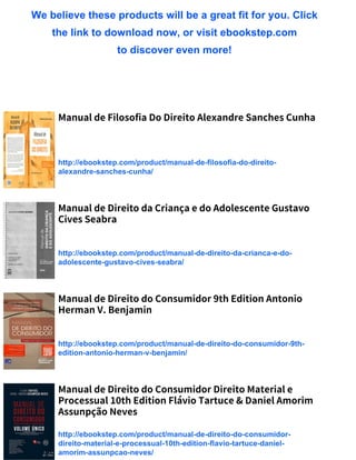 We believe these products will be a great fit for you. Click
the link to download now, or visit ebookstep.com
to discover even more!
Manual de Filosofia Do Direito Alexandre Sanches Cunha
http://ebookstep.com/product/manual-de-filosofia-do-direito-
alexandre-sanches-cunha/
Manual de Direito da Criança e do Adolescente Gustavo
Cives Seabra
http://ebookstep.com/product/manual-de-direito-da-crianca-e-do-
adolescente-gustavo-cives-seabra/
Manual de Direito do Consumidor 9th Edition Antonio
Herman V. Benjamin
http://ebookstep.com/product/manual-de-direito-do-consumidor-9th-
edition-antonio-herman-v-benjamin/
Manual de Direito do Consumidor Direito Material e
Processual 10th Edition Flávio Tartuce & Daniel Amorim
Assunpção Neves
http://ebookstep.com/product/manual-de-direito-do-consumidor-
direito-material-e-processual-10th-edition-flavio-tartuce-daniel-
amorim-assunpcao-neves/
 