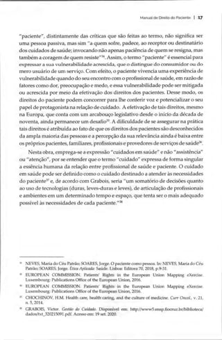 Manual de Direito do Paciente | 17
“paciente”, distintamente das críticas que são feitas ao termo, não significa ser
uma pessoa passiva, mas sim “a quem sofre, padece, ao receptor ou destinatário
dos cuidados de saúde; invocando não apenas paciência de quem se resigna, mas
também a coragem de quem resiste”
**.Assim, o termo “paciente” é essencial para
expressar a sua vulnerabilidade acrescida, que o distingue do consumidor ou do
mero usuário de um serviço. Com efeito, o paciente vivencia uma experiência de
vulnerabilidade quando do seu encontro com o profissional de saúde, em razão de
fatores como dor, preocupação e medo, e essa vulnerabilidade pode ser mitigada
ou acrescida por meio da efetivação dos direitos dos pacientes. Desse modo, os
direitos do paciente podem concorrer para lhe conferir voz e potencializar o seu
papel de protagonista na relação de cuidado. A efetivação de tais direitos, mesmo
na Europa, que conta com um arcabouço legislativo desde o início da década de
noventa, ainda permanece um desafio”. A dificuldade de se assegurar na prática
tais direitos é atribuída ao fato de que os direitos dos pacientes são desconhecidos
da ampla maioria das pessoas e a percepção da sua relevância ainda é baixa entre
os próprios pacientes, familiares, profissionais e provedores de serviços de saúde”.
Nesta obra, emprega-se a expressão “cuidados em saúde” e não “assistência”
ou “atenção”, por se entender que o termo “cuidado” expressa de forma singular
a essência humana da relação entre profissional de saúde e paciente. O cuidado
em saúde pode ser definido como o cuidado destinado a atender às necessidades
do paciente” e, de acordo com Grabois, seria “um somatório de decisões quanto
ao uso de tecnologias (duras, leves-duras e leves), de articulação de profissionais
e ambientes em um determinado tempo e espaço, que tenta ser o mais adequado
possível às necessidades de cada paciente.”*
* NEVES, Maria do Céu Patrão; SOARES, Jorge. O paciente como pessoa. In: NEVES, Maria do Céu
Patrão; SOARES, Jorge. Etica Aplicada: Saúde. Lisboa: Editora 70, 2018, p.9-31.
5 EUROPEAN COMMISSION. Patients’ Rights in the European Union Mapping eXercise.
Luxembourg: Publications Office of the European Union, 2016.
% EUROPEAN COMMISSION. Patients’ Rights in the European Union Mapping eXercise.
Luxembourg: Publications Office of the European Union, 2016.
7 CHOCHINOV, H.M. Health care, health caring, and the culture of medicine. Curr Oncol., v. 21,
n. 5, 2014.
3 GRABOIS, Victor. Gestão do Cuidado. Disponível em: http://www5.ensp.fiocruz.br/biblioteca/
dados/txt 320215091.pdf. Acesso em: 19 set. 2020.
 