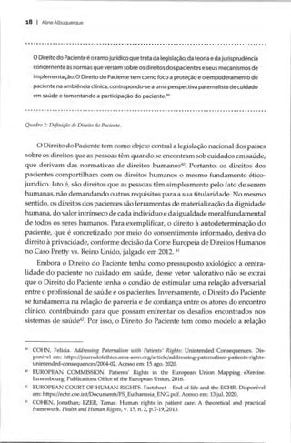 18 | Aline Albuquerque
SHSSHSSHSHSSSHSSSSHSHSHSHSHSESHSSESSSSSSSSESSSSSHSSSSSSSHESSSSSSSSSSESSESSSESSHSESSESSESSHSESHEHESEHEEEEESEEE
O Direito do Paciente é o ramo jurídico que trata da legislação, da teoria e da jurisprudência
concernente às normas que versam sobre os direitos dos pacientes e seus mecanismos de
implementação. O Direito do Paciente tem como foco a proteção e o empoderamento do
paciente na ambiência clínica, contrapondo-se a uma perspectiva paternalista de cuidado
em saúde e fomentando a participação do paciente.
Quadro 2: Definição de Direito do Paciente.
O Direito do Paciente tem como objeto central a legislação nacional dos países
sobre os direitos que as pessoas têm quando se encontram sob cuidados em saúde,
que derivam das normativas de direitos humanos“. Portanto, os direitos dos
pacientes compartilham com os direitos humanos o mesmo fundamento ético-
jurídico. Isto é, são direitos que as pessoas têm simplesmente pelo fato de serem
humanas, não demandando outros requisitos para a sua titularidade. No mesmo
sentido, os direitos dos pacientes são ferramentas de materialização da dignidade
humana, do valor intrínseco de cada indivíduo e da igualdade moral fundamental
de todos os seres humanos. Para exemplificar, o direito à autodeterminação do
paciente, que é concretizado por meio do consentimento informado, deriva do
direito à privacidade, conforme decisão da Corte Europeia de Direitos Humanos
no Caso Pretty vs. Reino Unido, julgado em 2012. “
Embora o Direito do Paciente tenha como pressuposto axiológico a centra-
lidade do paciente no cuidado em saúde, desse vetor valorativo não se extrai
que o Direito do Paciente tenha o condão de estimular uma relação adversarial
entre o profissional de saúde e os pacientes. Inversamente, o Direito do Paciente
se fundamenta na relação de parceria e de confiança entre os atores do encontro
clínico, contribuindo para que possam enfrentar os desafios encontrados nos
sistemas de saúde“. Por isso, o Direito do Paciente tem como modelo a relação
2 COHN, Felicia. Addressing Paternalism with Patients’ Rights: Unintended Consequences. Dis-
ponivel em: https://journalofethics.ama-assn.org/article/addressing-paternalism-patients-rights-
unintended-consequences/2004-02. Acesso em: 15 ago. 2020.
2 EUROPEAN COMMISSION. Patients’ Rights in the European Union Mapping eXercise.
Luxembourg: Publications Office of the European Union, 2016.
** EUROPEAN COURT OF HUMAN RIGHTS. Factsheet — End of life and the ECHR. Disponível
em: https://echr.coe.int/Documents/FS_Euthanasia_ENG.pdf. Acesso em: 13 jul. 2020.
2 COHEN, Jonathan; EZER, Tamar. Human rights in patient care: A theoretical and practical
framework. Health and Human Rights, v. 15, n. 2, p.7-19, 2013.
 