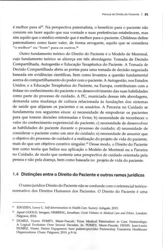 Manual de Direito do Paciente | 21
é melhor para si?. Na perspectiva paternalista, o benefício para o paciente não
consiste em fazer aquilo que sua vontade e suas preferências estabelecem, mas
sim aquilo que o médico entende que é melhor para o paciente. Childress define
paternalismo como fazer valer, de forma arrogante, aquilo que se considera
“o melhor” ou “bom” para os outros.
Outro fundamento teórico do Direito do Paciente é o Modelo de Montreal,
cujo fundamento teórico se alicerça em três abordagens: Tomada de Decisão
Compartilhada, Autogestão e Educação Terapêutica do Paciente. A Tomada de
Decisão Compartilhada abriu as portas para uma tomada de decisão negociada
baseada em evidências científicas, bem como levantou a questão fundamental
acerca do compartilhamento do poder com o paciente. A Autogestão, nos Estados
Unidos, e a Educação Terapêutica do Paciente, na Europa, contribuíram com a
ênfase no conhecimento do paciente e no desenvolvimento das suas habilidades
como parte do processo de cuidado. A PC, municiada dessas três abordagens,
demanda uma mudança de cultura relacionada às fundações dos sistemas
de saúde que alijaram os pacientes e os usuários. A Parceria no Cuidado se
fundamenta nos seguintes eixos: a) necessidade de empoderar os pacientes
para que tomem decisões informadas e livres; b) necessidade de reconhecer o
valor do conhecimento experiencial do paciente; c) necessidade de desenvolver
as habilidades do paciente durante o processo de cuidado; d) necessidade de
considerar o paciente como um ator do cuidado; e) necessidade de assumir que
o objetivo do processo de cuidado é a realização do projeto de vida do paciente,
mais do que um objetivo curativo singular. Desse modo, o Direito do Paciente
tem como teoria que baliza sua aplicação o Modelo de Montreal ou a Parceira
no Cuidado, de modo que sustenta uma perspectiva de cuidado orientada pela
pessoa e não pela doença, bem como baseada no projeto de vida do paciente.
1.4 Distinções entre o Direito do Paciente e outros ramos jurídicos
O ramo jurídico Direito do Paciente não se confunde com o referencial teórico-
normativo dos Direitos Humanos dos Pacientes. O Direito do Paciente é uma
* EDOZIEN, Leroy C. Self-determination in Health Care. Surrey: Ashgate, 2015.
* Apud GOOLD, Imogen; HERRING, Jonathan. Great Debates in Medical Law and Ethics. London:
Palgrave, 2018.
5 DUMEZ, Vicent; POMEY, Marie-Pascale. From Medical Paternalism to Care Partnerships:
A Logical Evolution Over Several Decades. In: POMEY, Marie-Pascale; DENIS, Jean-Louis;
DUMEZ, Vicent. Patient Engagement: how patient-provider Partnership Transform Healthcare
Organizations. Cham: Palgrave, 2019, p.9-16.
 