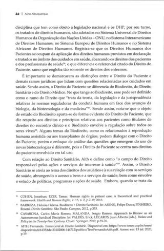 22 | Aline Albuquerque
disciplina que tem como objeto a legislação nacional e os DHP, por seu turno,
os tratados de direitos humanos, são adotados no Sistema Universal de Direitos
Humanos da Organização das Nações Unidas — ONU, no Sistema Interamericano
de Direitos Humanos, no Sistema Europeu de Direitos Humanos e no Sistema
Africano de Direitos Humanos. Registra-se que os Direitos Humanos dos
Pacientes se ocupam da aplicação dos direitos humanos previstos em declaração
e tratados no âmbito dos cuidados em saúde, abarcando os direitos dos pacientes
e dos profissionais de saúde*, o que diferencia o referencial citado do Direito do
Paciente, ramo que engloba tão somente os direitos dos enfermos.
É importante se demarcarem as distinções entre o Direito do Paciente e
demais ramos jurídicos que lidam com questões relacionadas aos cuidados em
saúde. Sendo assim, o Direito do Paciente se diferencia do Biodireito, do Direito
Sanitário e do Direito Médico. No que tange ao Biodireito, esse pode ser definido
como o ramo do Direito que “trata da teoria, da legislação e da jurisprudência
relativas às normas reguladoras da conduta humana em face dos avanços da
biologia, da biotecnologia e da medicina””. Sendo assim, nota-se que o objeto
de estudo do Biodireito aparta-se de forma evidente do Direito do Paciente, que
diz respeito aos direitos e princípios relativos aos pacientes como titulares de
direitos no encontro clínico e o Biodireito envolve a regulação sobre todos os
seres vivos®. Alguns temas do Biodireito, como os relacionados à reprodução
humana assistida ou aos transplantes de órgãos, podem dialogar com o Direito
do Paciente, porém o enfoque de análise das questões que emergem do uso de
novas biotecnologias é diferente, pois o Direito do Paciente se centra nos direitos
do paciente envolvido em tal uso.
Com relação ao Direito Sanitário, Aith o define como “o campo do Direito
responsável pelas ações e serviços de interesse à saúde”?. Assim, o Direito
Sanitário se atrela ao tema dos direitos dos usuários e à sua relação com os serviços
de saúde, abrangendo o acesso a bens e a serviços de saúde, bem como envolve
o estudo de políticas, programas e ações de saúde. Embora, quando se trata da
% COHEN, Jonathan; EZER, Tamar. Human rights in patient care: A theoretical and practical
framework. Health and Human Rights, v. 15, n. 2, p.7-19, 2013.
5 BARBOZA, Heloisa Helena. Biodireito x Direito Sanitário. In: ASENSI, Felipe Dutra; PINHEIRO,
Roseni. Direito Sanitário. São Paulo: Campus, 2012, p.353.
8 CASABONA, Carlos María Romeo; MALANDA, Sergio Romeo. Approach to Biolaw as an
Autonomous Juridical Discipline. In: VALDES, Erick; LECAROS, Juan Alberto (eds.). Biolaw and
Policy in the Twenty-First Century. Cham: Springer, 2019, p.59-76.
5 AITH, Fernando. Teoria Geral de Direito Sanitário. Disponível em: https://www.teses.usp.br/teses/
disponiveis/6/6135/tde-23102006-144712/publico/TeseFernandoAith.pdf. Acesso em: 13 jul. 2020,
p.19.
 
