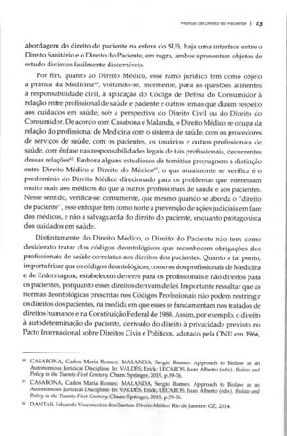 Manual de Direito do Paciente | 23
abordagem do direito do paciente na esfera do SUS, haja uma interface entre o
Direito Sanitário e o Direito do Paciente, em regra, ambos apresentam objetos de
estudo distintos facilmente discerníveis.
Por fim, quanto ao Direito Médico, esse ramo jurídico tem como objeto
a prática da Medicina”, voltando-se, mormente, para as questões atinentes
a responsabilidade civil, à aplicação do Código de Defesa do Consumidor à
relação entre profissional de saúde e paciente e outros temas que dizem respeito
aos cuidados em saúde, sob a perspectiva do Direito Civil ou do Direito do
Consumidor. De acordo com Casabona e Malanda, o Direito Médico se ocupa da
relação do profissional de Medicina com o sistema de saúde, com os provedores
de serviços de saúde, com os pacientes, os usuários e outros profissionais de
saúde, com ênfase nas responsabilidades legais de tais profissionais, decorrentes
dessas relações”. Embora alguns estudiosos da temática propugnem a distinção
entre Direito Médico e Direito do Médico”, o que atualmente se verifica é o
predomínio do Direito Médico direcionado para os problemas que interessam
muito mais aos médicos do que a outros profissionais de saúde e aos pacientes.
Nesse sentido, verifica-se, comumente, que mesmo quando se aborda o “direito
do paciente”, esse enfoque tem como norte a prevenção de ações judiciais em face
dos médicos, e não a salvaguarda do direito do paciente, enquanto protagonista
dos cuidados em saúde.
Distintamente do Direito Médico, o Direito do Paciente não tem como
desiderato tratar dos códigos deontológicos que reconhecem obrigações dos
profissionais de saúde correlatas aos direitos dos pacientes. Quanto a tal ponto,
importa frisar que os códigos deontológicos, como os dos profissionais de Medicina
e de Enfermagem, estabelecem deveres para os profissionais e não direitos para
Os pacientes, porquanto esses direitos derivam de lei. Importante ressaltar que as
normas deontológicas prescritas nos Códigos Profissionais não podem restringir
os direitos dos pacientes, na medida em que esses se fundamentam nos tratados de
direitos humanos e na Constituição Federal de 1988. Assim, por exemplo, o direito
à autodeterminação do paciente, derivado do direito à privacidade previsto no
Pacto Internacional sobre Direitos Civis e Políticos, adotado pela ONU em 1966,
£ CASABONA, Carlos María Romeo; MALANDA, Sergio Romeo. Approach to Biolaw as an
Autonomous Juridical Discipline. In: VALDÉS, Erick; LECAROS, Juan Alberto (eds.). Biolaw and
Policy in the Twenty-First Century. Cham: Springer, 2019, p.59-76.
í CASABONA, Carlos María Romeo; MALANDA, Sergio Romeo. Approach to Biolaw as an
Autonomous Juridical Discipline. In: VALDES, Erick; LECAROS, Juan Alberto (eds.). Biolaw and
Policy in the Twenty-First Century. Cham: Springer, 2019, p.59-76.
2 DANTAS, Eduardo Vasconcelos dos Santos. Direito Médico. Rio de Janeiro: GZ, 2014.
 