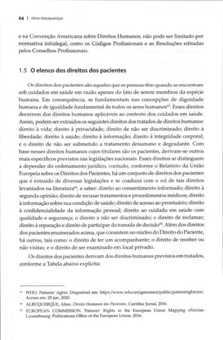 24 | Aline Albuquerque
e na Convenção Americana sobre Direitos Humanos, não pode ser limitado por
normativa infralegal, como os Códigos Profissionais e as Resoluções editadas
pelos Conselhos Profissionais.
1.5 O elenco dos direitos dos pacientes
Os direitos dos pacientes são aqueles que as pessoas têm quando se encontram
sob cuidados em saúde em razão apenas do fato de serem membros da espécie
humana. Em consequência, se fundamentam nas concepções de dignidade
humana e de igualdade fundamental de todos os seres humanos®. Esses direitos
decorrem dos direitos humanos aplicáveis ao contexto dos cuidados em saúde.
Assim, podem ser extraídos os seguintes direitos dos tratados de direitos humanos:
direito à vida; direito à privacidade; direito de não ser discriminado; direito à
liberdade; direito à saúde; direito à informação; direito à integridade corporal;
e o direito de não ser submetido a tratamento desumano e degradante. Com
base nesses direitos humanos cujos titulares são os pacientes, derivam-se outros
mais específicos previstos nas legislações nacionais. Esses direitos se distinguem
a depender do ordenamento jurídico, contudo, conforme o Relatório da União
Europeia sobre os Direitos dos Pacientes, há um conjunto de direitos dos pacientes
que é extraído de diversas legislações e se coaduna com o rol de tais direitos
levantados na literatura“, a saber: direito ao consentimento informado; direito à
segunda opinião; direito de recusar tratamentos e procedimentos médicos; direito
à informação sobre sua condição de saúde; direito de acesso ao prontuário; direito
à confidencialidade da informação pessoal; direito ao cuidado em saúde com
qualidade e segurança; o direito a não ser discriminado; o direito de reclamar;
direito à reparação e direito de participar da tomada de decisão“. Além dos direitos
dos pacientes enumerados acima, que consistem no núcleo do Direito do Paciente,
há outros, tais como: o direito de ter um acompanhante; o direito de receber ou
não visitas; e o direito de ser examinado em local privado.
Os direitos dos pacientes derivam dos direitos humanos previstos em tratados,
conforme a Tabela abaixo explicita:
8 WHO. Patients’ rights. Disponível em: https://www.who.int/genomics/public/patientrights/en/.
Acesso em: 20 jun. 2020.
4 ALBUQUERQUE, Aline. Direito Humanos dos Pacientes. Curitiba: Juruá, 2016.
s EUROPEAN COMMISSION. Patients’ Rights in the European Union Mapping eXercise.
Luxembourg: Publications Office of the European Union, 2016.
 