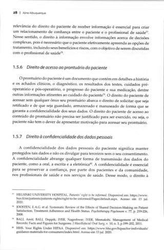 28 | Aline Albuquerque
relevância do direito do paciente de receber informação é essencial para criar
um relacionamento de confiança entre o paciente e o profissional de saúde”.
Nesse sentido, o direito à informação envolve informações acerca de decisões
complexas, pois é necessário que o paciente efetivamente apreenda as opções de
tratamento, incluindo seus benefícios e riscos, com o objetivo de serem discutidas
com o profissional de saúde”.
1.5.6 Direito de acesso ao prontuário do paciente
O prontuário do paciente é um documento que contém em detalhes a história
e os achados clínicos, o diagnóstico, os resultados dos testes, cuidados pré-
operatório e pós-operatório, o progresso do paciente e sua medicação, dentre
outras informações atinentes ao cuidado do paciente”. O direito do paciente de
acessar sem qualquer ônus seu prontuário abarca o direito de solicitar que seja
retificado e de que seja guardado, armazenado e manuseado de forma que se
garanta a confidencialidade dos seus dados. O direito do paciente de acesso ao
conteúdo do prontuário não precisa ser justificado para ser exercido, ou seja, o
paciente não tem o dever de apresentar motivação para acessar seu prontuário.
1.5.7 Direito à confidencialidade dos dados pessoais
A confidencialidade dos dados pessoais do paciente significa manter
protegidos tais dados e não os divulgar para terceiros sem o seu consentimento.
A confidencialidade abrange qualquer forma de transmissão dos dados do
paciente, como a oral, a escrita e a eletrônica*. A confidencialidade é essencial
para se preservar a confiança, por parte dos pacientes e da comunidade,
nos profissionais de saúde e nos serviços de saúde. Desse modo, o direito à
” HELSINKI UNIVERSITY HOSPITAL. Patients’ right to be informed. Disponível em: https://www.
hus.fi/en/patients/patients-rights/right-to-be-informed/Pages/default.aspx. Acesso em 13 jul.
2020.
* JOOSTEN, E.A.G. et al. Systematic Review of the Effects of Shared Decision-Making on Patient
Satisfaction, Treatment Adherence and Health Status. Psychotherapy Psychosom v. 77, p. 219-226,
2008.
” BALI, Amit; BALL Deppik; IYER, Nageshwar; IYER, Meenakshi. Management of Medical
Records: Facts and Figures for Surgeons. JMaxillofacial Oral Surg, v. 10, n. 3, p.199-202, 2011.
º HHS. Your Rights Under HIPAA. Disponível em: https://www.hhs.gov/hipaa/for-individuals/
guidance-materials-for-consumers/index.html. Acesso em 13 jul. 2020.
 