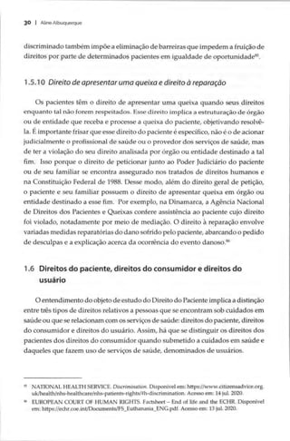 30 | Aline Albuquerque
discriminado também impõe a eliminação de barreiras que impedem a fruição de
direitos por parte de determinados pacientes em igualdade de oportunidade*.
1.5.10 Direito de apresentar uma queixa e direito à reparação
Os pacientes têm o direito de apresentar uma queixa quando seus direitos
enquanto tal não forem respeitados. Esse direito implica a estruturação de órgão
ou de entidade que receba e processe a queixa do paciente, objetivando resolvê-
la. Éimportante frisar que esse direito do paciente é específico, não é o de acionar
judicialmente o profissional de saúde ou o provedor dos serviços de saúde, mas
de ter a violação do seu direito analisada por órgão ou entidade destinado a tal
fim. Isso porque o direito de peticionar junto ao Poder Judiciário do paciente
ou de seu familiar se encontra assegurado nos tratados de direitos humanos e
na Constituição Federal de 1988. Desse modo, além do direito geral de petição,
o paciente e seu familiar possuem o direito de apresentar queixa em órgão ou
entidade destinado a esse fim. Por exemplo, na Dinamarca, a Agência Nacional
de Direitos dos Pacientes e Queixas confere assistência ao paciente cujo direito
foi violado, notadamente por meio de mediação. O direito à reparação envolve
variadas medidas reparatórias do dano sofrido pelo paciente, abarcando o pedido
de desculpas e a explicação acerca da ocorrência do evento danoso.*
1.6 Direitos do paciente, direitos do consumidor e direitos do
usuário
O entendimento do objeto de estudo do Direito do Paciente implica a distinção
entre três tipos de direitos relativos a pessoas que se encontram sob cuidados em
saúde ou que se relacionam com os serviços de saúde: direitos do paciente, direitos
do consumidor e direitos do usuário. Assim, há que se distinguir os direitos dos
pacientes dos direitos do consumidor quando submetido a cuidados em saúde e
daqueles que fazem uso de serviços de saúde, denominados de usuários.
8 NATIONAL HEALTH SERVICE. Discrimination. Disponível em: https://www .citizensadvice.org.
uk/health/nhs-healthcare/nhs-patients-rights/#h-discrimination. Acesso em: 14 jul. 2020.
% EUROPEAN COURT OF HUMAN RIGHTS. Factsheet — End of life and the ECHR. Disponível
em: https://echr.coe.int/Documents/FS_Euthanasia_ENG.pdf. Acesso em: 13 jul. 2020.
 