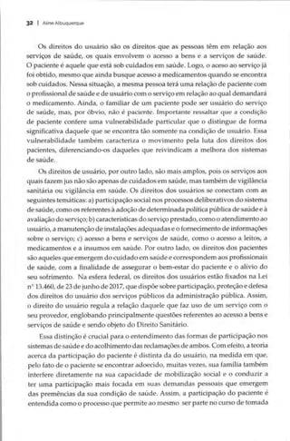 32 | Aline Albuquerque
Os direitos do usuário são os direitos que as pessoas têm em relação aos
serviços de saúde, os quais envolvem o acesso a bens e a serviços de saúde.
O paciente é aquele que está sob cuidados em saúde. Logo, o aceso ao serviço já
foi obtido, mesmo que ainda busque acesso a medicamentos quando se encontra
sob cuidados. Nessa situação, a mesma pessoa terá uma relação de paciente com
o profissional de saúde e de usuário com o serviço em relação ao qual demandará
o medicamento. Ainda, o familiar de um paciente pode ser usuário do serviço
de saúde, mas, por óbvio, não é paciente. Importante ressaltar que a condição
de paciente confere uma vulnerabilidade particular que o distingue de forma
significativa daquele que se encontra tão somente na condição de usuário. Essa
vulnerabilidade também caracteriza o movimento pela luta dos direitos dos
pacientes, diferenciando-os daqueles que reivindicam a melhora dos sistemas
de saúde.
Os direitos de usuário, por outro lado, são mais amplos, pois os serviços aos
quais fazem jus não são apenas de cuidados em saúde, mas também de vigilância
sanitária ou vigilância em saúde. Os direitos dos usuários se conectam com as
seguintes temáticas: a) participação social nos processos deliberativos do sistema
de saúde, como os referentes à adoção de determinada política pública de saúde e à
avaliação do serviço; b) características do serviço prestado, como o atendimento ao
usuário, a manutenção de instalações adequadas e o fornecimento de informações
sobre o serviço; c) acesso a bens e serviços de saúde, como o acesso a leitos, a
medicamentos e a insumos em saúde. Por outro lado, os direitos dos pacientes
são aqueles que emergem do cuidado em saúde e correspondem aos profissionais
de saúde, com a finalidade de assegurar o bem-estar do paciente e o alívio do
seu sofrimento. Na esfera federal, os direitos dos usuários estão fixados na Lei
nº 13.460, de 23 de junho de 2017, que dispõe sobre participação, proteção e defesa
dos direitos do usuário dos serviços públicos da administração pública. Assim,
o direito do usuário regula a relação daquele que faz uso de um serviço com o
seu provedor, englobando principalmente questões referentes ao acesso a bens e
serviços de saúde e sendo objeto do Direito Sanitário.
Essa distinção é crucial para o entendimento das formas de participação nos
sistemas de saúde e do acolhimento das reclamações de ambos. Com efeito, a teoria
acerca da participação do paciente é distinta da do usuário, na medida em que,
pelo fato de o paciente se encontrar adoecido, muitas vezes, sua família também
interfere diretamente na sua capacidade de mobilização social e o conduzir a
ter uma participação mais focada em suas demandas pessoais que emergem
das premências da sua condição de saúde. Assim, a participação do paciente é
entendida como o processo que permite ao mesmo ser parte no curso de tomada
 