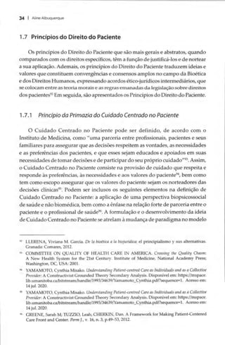34 | Aline Albuquerque
1.7 Princípios do Direito do Paciente
Os princípios do Direito do Paciente que são mais gerais e abstratos, quando
comparados com os direitos específicos, têm a função de justificá-los e de nortear
a sua aplicação. Ademais, os princípios do Direito do Paciente traduzem ideias e
valores que constituem convergências e consensos amplos no campo da Bioética
e dos Direitos Humanos, expressando acordos ético-jurídicos intermediários, que
se colocam entre as teoria morais e as regras emanadas da legislação sobre direitos
dos pacientes? Em seguida, são apresentados os Princípios do Direito do Paciente.
1.7.1 Principio da Primazia do Cuidado Centrado no Paciente
O Cuidado Centrado no Paciente pode ser definido, de acordo com o
Instituto de Medicina, como “uma parceria entre profissionais, pacientes e seus
familiares para assegurar que as decisões respeitem as vontades, as necessidades
e as preferências dos pacientes, e que esses sejam educados e apoiados em suas
necessidades de tomar decisões e de participar do seu próprio cuidado””’. Assim,
o Cuidado Centrado no Paciente consiste na provisão de cuidado que respeita e
responde às preferências, às necessidades e aos valores do paciente”, bem como
tem como escopo assegurar que os valores do paciente sejam os norteadores das
decisões clínicas”. Podem ser inclusos os seguintes elementos na definição de
Cuidado Centrado no Paciente: a aplicação de uma perspectiva biopsicossocial
de saúde e não biomédica, bem como a ênfase na relação forte de parceria entre o
paciente e o profissional de saúde”. A formulação e o desenvolvimento da ideia
de Cuidado Centrado no Paciente se atrelam à mudança de paradigma no modelo
2 LLERENA, Viviana M. Garcia. De la bioética a la biojurídica: el principialismo y sus alternativas.
Granada: Comares, 2012.
3 COMMITTEE ON QUALITY OF HEALTH CARE IN AMERICA. Crossing the Quality Chasm:
A New Health System for the 21st Century. Institute of Medicine, National Academy Press;
Washington, DC, USA: 2001.
% YAMAMOTO, Cynthia Misako. Understanding Patient-centred Care as Individuals and as a Collective
Provider: A Constructivist Grounded Theory Secondary Analysis. Disponivel em: https://mspace.
lib.umanitoba.ca/bitstream/handle/1993/34639/Yamamoto_Cynthia.pdf?sequence=1. Acesso em:
14 jul. 2020.
5 YAMAMOTO, Cynthia Misako. Understanding Patient-centred Care as Individuals and as a Collective
Provider: A Constructivist Grounded Theory Secondary Analysis. Disponivel em: https://mspace.
lib.umanitoba.ca/bitstream/handle/1993/34639/Yamamoto_Cynthia.pdf?sequence=1. Acesso em:
14 jul. 2020.
% GREENE, Sarah M; TUZZIO, Leah; CHERKIN, Dan. A Framework for Making Patient-Centered
Care Front and Center. Perm J., v. 16, n. 3, p.49-53, 2012.
 