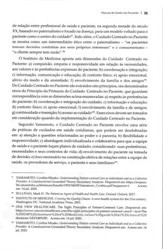 Manual de Direito do Paciente | 35
de relação entre profissional de saúde e paciente, na segunda metade do século
XX, baseado no paternalismo e focado na doença, para um modelo voltado para o
paciente como o centro do cuidado”. Indo além, o Cuidado Centrado no Paciente
se mostra como um intermediário ético entre o paternalismo — “os pacientes
tomam decisões contrárias aos seus próprios interesses” e o consumerismo —
“o cliente sempre tem razão”
.º
O Instituto de Medicina aponta seis dimensões do Cuidado Centrado no
Paciente: a) compaixão, empatia e responsividade em relação às necessidades,
aos valores e às preferências expressas do paciente; b) coordenação e integração;
c) informação, comunicação e educação; d) conforto físico; e) apoio emocional,
alívio do medo e da ansiedade; f) envolvimento da família e dos amigos”.
Do Cuidado Centrado no Paciente são extraídos oito princípios, ora denominados
eixos do Princípio da Primazia do Cuidado Centrado no Paciente, que guardam
correspondência com as dimensões acima enumeradas: a) respeito às preferências
do paciente; b) coordenação e integração do cuidado; c) informação e educação;
d) conforto físico; e) apoio emocional; f) envolvimento da família e de amigos;
g) continuidade e transição; h) acesso ao cuidado!ºº. Esses eixos devem ser tomados
em consideração quando da implementação do Cuidado Centrado no Paciente.
Segundo Yamamoto, o Cuidado Centrado no Paciente envolve uma série
de práticas de cuidados em saúde cotidianas, que podem ser desdobradas
em: a) atenção a questões relacionadas ao poder e à parceria; b) flexibilidade e
responsividade; c) abordagem individualizada e colaborativa para que a equipe
de saúde e o paciente façam planos de cuidado, considerando suas preferências,
necessidades e seus contextos de vida; d) envolvimento do paciente na tomada
de decisão; e) foco necessário na construção efetiva de relações entre a equipe de
saúde, os provedores de serviço, o paciente e seus familiares!
” YAMAMOTO, Cynthia Misako. Understanding Patient-centred Care as Individuals and as a Collective
Provider: A Constructivist Grounded Theory Secondary Analysis. Disponivel em: https://mspace.
lib.umanitoba.ca/bitstream/handle/1993/34639/Yamamoto_Cynthia.pdf?sequence=1. Acesso
em: 14 jul. 2020.
* SULLIVAN, Mark D. The Patient as Agent ofHealth and Health Care. Oxford: Oxford, 2017.
” INSTITUTE OF MEDICINE. Crossing the Quality Chasm: A new health system for the 21st century.
Washington DC: National Academy Press, 2001.
™ ONE VIEW HEALTHCARE. The Eight Principles of Patient-Centered Care. Disponível em:
https://www.oneviewhealthcare.com/the-eight-principles-of-patient-centered-care/#:~:text=The
%2010M%20(Institute%200f%20Medicine,values%20guide%20all%20clinical%20
decisions.%E2%80%9D. Acesso em: 14 jul. 2020.
1% YAMAMOTO, Cynthia Misako. Understanding Patient-centred Care as Individuals and as a Collective
Provider: A Constructivist Grounded Theory Secondary Analysis. Disponível em: Acesso em: 14
jul. 2020.
 