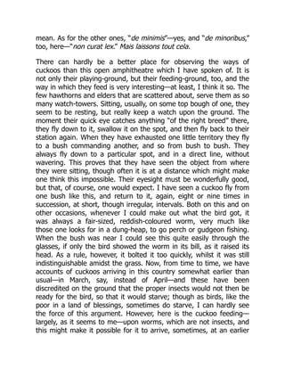 mean. As for the other ones, “de minimis”—yes, and “de minoribus,”
too, here—“non curat lex.” Mais laissons tout cela.
There can hardly be a better place for observing the ways of
cuckoos than this open amphitheatre which I have spoken of. It is
not only their playing-ground, but their feeding-ground, too, and the
way in which they feed is very interesting—at least, I think it so. The
few hawthorns and elders that are scattered about, serve them as so
many watch-towers. Sitting, usually, on some top bough of one, they
seem to be resting, but really keep a watch upon the ground. The
moment their quick eye catches anything “of the right breed” there,
they fly down to it, swallow it on the spot, and then fly back to their
station again. When they have exhausted one little territory they fly
to a bush commanding another, and so from bush to bush. They
always fly down to a particular spot, and in a direct line, without
wavering. This proves that they have seen the object from where
they were sitting, though often it is at a distance which might make
one think this impossible. Their eyesight must be wonderfully good,
but that, of course, one would expect. I have seen a cuckoo fly from
one bush like this, and return to it, again, eight or nine times in
succession, at short, though irregular, intervals. Both on this and on
other occasions, whenever I could make out what the bird got, it
was always a fair-sized, reddish-coloured worm, very much like
those one looks for in a dung-heap, to go perch or gudgeon fishing.
When the bush was near I could see this quite easily through the
glasses, if only the bird showed the worm in its bill, as it raised its
head. As a rule, however, it bolted it too quickly, whilst it was still
indistinguishable amidst the grass. Now, from time to time, we have
accounts of cuckoos arriving in this country somewhat earlier than
usual—in March, say, instead of April—and these have been
discredited on the ground that the proper insects would not then be
ready for the bird, so that it would starve; though as birds, like the
poor in a land of blessings, sometimes do starve, I can hardly see
the force of this argument. However, here is the cuckoo feeding—
largely, as it seems to me—upon worms, which are not insects, and
this might make it possible for it to arrive, sometimes, at an earlier
 