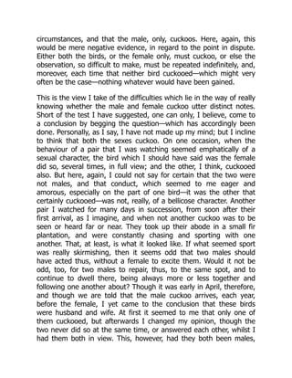 circumstances, and that the male, only, cuckoos. Here, again, this
would be mere negative evidence, in regard to the point in dispute.
Either both the birds, or the female only, must cuckoo, or else the
observation, so difficult to make, must be repeated indefinitely, and,
moreover, each time that neither bird cuckooed—which might very
often be the case—nothing whatever would have been gained.
This is the view I take of the difficulties which lie in the way of really
knowing whether the male and female cuckoo utter distinct notes.
Short of the test I have suggested, one can only, I believe, come to
a conclusion by begging the question—which has accordingly been
done. Personally, as I say, I have not made up my mind; but I incline
to think that both the sexes cuckoo. On one occasion, when the
behaviour of a pair that I was watching seemed emphatically of a
sexual character, the bird which I should have said was the female
did so, several times, in full view; and the other, I think, cuckooed
also. But here, again, I could not say for certain that the two were
not males, and that conduct, which seemed to me eager and
amorous, especially on the part of one bird—it was the other that
certainly cuckooed—was not, really, of a bellicose character. Another
pair I watched for many days in succession, from soon after their
first arrival, as I imagine, and when not another cuckoo was to be
seen or heard far or near. They took up their abode in a small fir
plantation, and were constantly chasing and sporting with one
another. That, at least, is what it looked like. If what seemed sport
was really skirmishing, then it seems odd that two males should
have acted thus, without a female to excite them. Would it not be
odd, too, for two males to repair, thus, to the same spot, and to
continue to dwell there, being always more or less together and
following one another about? Though it was early in April, therefore,
and though we are told that the male cuckoo arrives, each year,
before the female, I yet came to the conclusion that these birds
were husband and wife. At first it seemed to me that only one of
them cuckooed, but afterwards I changed my opinion, though the
two never did so at the same time, or answered each other, whilst I
had them both in view. This, however, had they both been males,
 