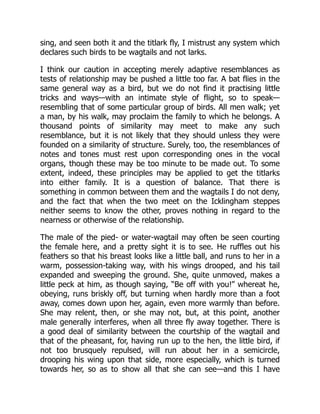 sing, and seen both it and the titlark fly, I mistrust any system which
declares such birds to be wagtails and not larks.
I think our caution in accepting merely adaptive resemblances as
tests of relationship may be pushed a little too far. A bat flies in the
same general way as a bird, but we do not find it practising little
tricks and ways—with an intimate style of flight, so to speak—
resembling that of some particular group of birds. All men walk; yet
a man, by his walk, may proclaim the family to which he belongs. A
thousand points of similarity may meet to make any such
resemblance, but it is not likely that they should unless they were
founded on a similarity of structure. Surely, too, the resemblances of
notes and tones must rest upon corresponding ones in the vocal
organs, though these may be too minute to be made out. To some
extent, indeed, these principles may be applied to get the titlarks
into either family. It is a question of balance. That there is
something in common between them and the wagtails I do not deny,
and the fact that when the two meet on the Icklingham steppes
neither seems to know the other, proves nothing in regard to the
nearness or otherwise of the relationship.
The male of the pied- or water-wagtail may often be seen courting
the female here, and a pretty sight it is to see. He ruffles out his
feathers so that his breast looks like a little ball, and runs to her in a
warm, possession-taking way, with his wings drooped, and his tail
expanded and sweeping the ground. She, quite unmoved, makes a
little peck at him, as though saying, “Be off with you!” whereat he,
obeying, runs briskly off, but turning when hardly more than a foot
away, comes down upon her, again, even more warmly than before.
She may relent, then, or she may not, but, at this point, another
male generally interferes, when all three fly away together. There is
a good deal of similarity between the courtship of the wagtail and
that of the pheasant, for, having run up to the hen, the little bird, if
not too brusquely repulsed, will run about her in a semicircle,
drooping his wing upon that side, more especially, which is turned
towards her, so as to show all that she can see—and this I have
 