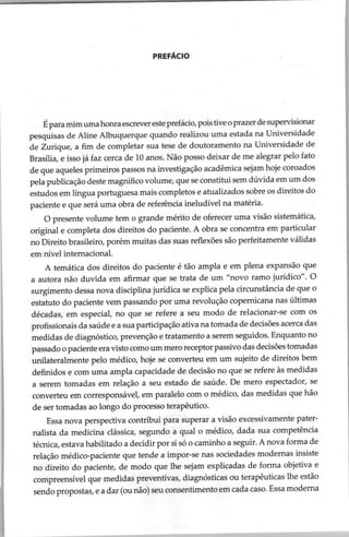 PREFÁCIO
É para mim uma honra escrever este prefácio, pois tive o prazer de supervisionar
pesquisas de Aline Albuquerque quando realizou uma estada na Universidade
de Zurique, a fim de completar sua tese de doutoramento na Universidade de
Brasília, e isso já faz cerca de 10 anos. Não posso deixar de me alegrar pelo fato
de que aqueles primeiros passos na investigação acadêmica sejam hoje coroados
pela publicação deste magnífico volume, que se constitui sem dúvida em um dos
estudos em língua portuguesa mais completos e atualizados sobre os direitos do
paciente e que será uma obra de referência ineludível na matéria.
O presente volume tem o grande mérito de oferecer uma visão sistemática,
original e completa dos direitos do paciente. A obra se concentra em particular
no Direito brasileiro, porém muitas das suas reflexões são perfeitamente válidas
em nível internacional.
A temática dos direitos do paciente é tão ampla e em plena expansão que
a autora não duvida em afirmar que se trata de um “novo ramo jurídico”. O
surgimento dessa nova disciplina jurídica se explica pela circunstância de que o
estatuto do paciente vem passando por uma revolução copernicana nas últimas
décadas, em especial, no que se refere a seu modo de relacionar-se com os
profissionais da saúde e a sua participação ativa na tomada de decisões acerca das
medidas de diagnóstico, prevenção e tratamento a serem seguidos. Enquanto no
passado o paciente era visto como um mero receptor passivo das decisões tomadas
unilateralmente pelo médico, hoje se converteu em um sujeito de direitos bem
definidos e com uma ampla capacidade de decisão no que se refere às medidas
a serem tomadas em relação a seu estado de saúde. De mero espectador, se
converteu em corresponsável, em paralelo com o médico, das medidas que hão
de ser tomadas ao longo do processo terapêutico.
Essa nova perspectiva contribui para superar a visão excessivamente pater-
nalista da medicina clássica, segundo a qual o médico, dada sua competência
técnica, estava habilitado a decidir por si só o caminho a seguir. A nova forma de
relação médico-paciente que tende a impor-se nas sociedades modernas insiste
no direito do paciente, de modo que lhe sejam explicadas de forma objetiva e
compreensível que medidas preventivas, diagnósticas ou terapêuticas lhe estão
sendo propostas, e a dar (ou não) seu consentimento em cada caso. Essa moderna
 
