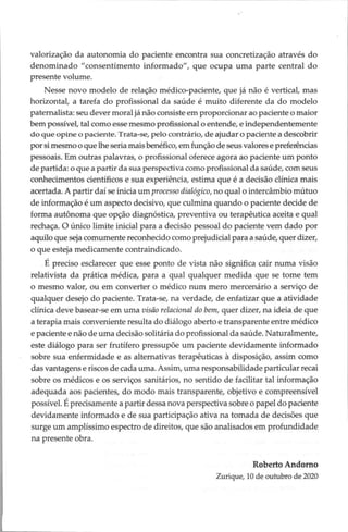 valorização da autonomia do paciente encontra sua concretização através do
denominado “consentimento informado”, que ocupa uma parte central do
presente volume.
Nesse novo modelo de relação médico-paciente, que já não é vertical, mas
horizontal, a tarefa do profissional da saúde é muito diferente da do modelo
paternalista: seu dever moral jánão consiste em proporcionar ao paciente o maior
bem possível, tal como esse mesmo profissional o entende, e independentemente
do que opine o paciente. Trata-se, pelo contrário, de ajudar o paciente a descobrir
por si mesmo o que lhe seria mais benéfico, em função de seus valores e preferências
pessoais. Em outras palavras, o profissional oferece agora ao paciente um ponto
de partida: o que a partir da sua perspectiva como profissional da saúde, com seus
conhecimentos científicos e sua experiência, estima que é a decisão clínica mais
acertada. A partir daí se inicia um processo dialógico, no qual o intercâmbio mútuo
de informação é um aspecto decisivo, que culmina quando o paciente decide de
forma autônoma que opção diagnóstica, preventiva ou terapêutica aceita e qual
rechaça. O único limite inicial para a decisão pessoal do paciente vem dado por
aquilo que seja comumente reconhecido como prejudicial para a saúde, quer dizer,
o que esteja medicamente contraindicado.
É preciso esclarecer que esse ponto de vista não significa cair numa visão
relativista da prática médica, para a qual qualquer medida que se tome tem
o mesmo valor, ou em converter o médico num mero mercenário a serviço de
qualquer desejo do paciente. Trata-se, na verdade, de enfatizar que a atividade
clínica deve basear-se em uma visão relacional do bem, quer dizer, na ideia de que
a terapia mais conveniente resulta do diálogo aberto e transparente entre médico
e paciente e não de uma decisão solitária do profissional da saúde. Naturalmente,
este diálogo para ser frutifero pressupõe um paciente devidamente informado
sobre sua enfermidade e as alternativas terapêuticas à disposição, assim como
das vantagens e riscos de cada uma. Assim, uma responsabilidade particular recai
sobre os médicos e os serviços sanitários, no sentido de facilitar tal informação
adequada aos pacientes, do modo mais transparente, objetivo e compreensível
possível. É precisamente a partir dessa nova perspectiva sobre o papel do paciente
devidamente informado e de sua participação ativa na tomada de decisões que
surge um amplissimo espectro de direitos, que são analisados em profundidade
na presente obra.
Roberto Andorno
Zurique, 10 de outubro de 2020
 