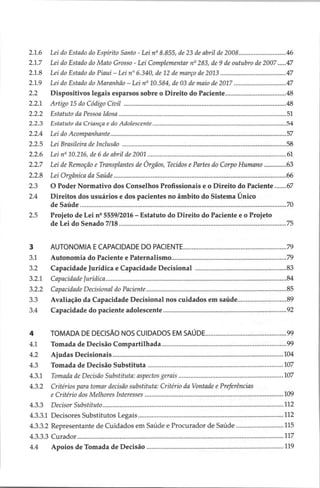 2.1.6 Lei do Estado do Espírito Santo - Lei nº 8.855, de 23 de abril de 2008.................0...000000.. 46
2.1.7 Leido Estado do Mato Grosso - Lei Complementar nº 283, de 9 de outubro de 2007 .....47
2.1.8 Lei do Estado do Piauí — Lei nº 6.340, de 12 de março de 2013... 47
2.1.9 Lei do Estado do Maranhão — Lei nº 10.584, de 03 de maio de 2017... 47
2.2 Dispositivos legais esparsos sobre o Direito do Paciente................................... 48
o Artigo TS GO CORR LIM assesennsaa ps ETA AR 48
E A DD RO O PADRES
ERRO NEON AANA 51
do Estatuto da Criança e do Adolescente ..semscuassecemaapasssaaaa
es Tuas reaaa inda ESEESE 54
ZZA Lei do Acompanhantes assoreamento
A cones 57
Edo JA Dnon De TPIT sorenesanso seems teia adiada eather’ thas asa di ei 58
E26 Lein” 10216, de 6 de COUN GE 200L secs ecemesireiiiato Gostaria pa pio ces ia id an 61
2.2.7 Lei de Remoção e Transplantes de Órgãos, Tecidos e Partes do Corpo Humano ............. 63
2268 Lei Orgânica ide Studs a uniaino ses cuerasia aa) qndo so Cocalaitl oca 66
2.3 O Poder Normativo dos Conselhos Profissionais e o Direito do Paciente....... 67
24 Direitos dos usuários e dos pacientes no âmbito do Sistema Único
O T EEEE A OAS RES RDI PRP RPE DDD DS eae 70
2.5 Projeto de Lei nº 5559/2016 — Estatuto do Direito do Paciente e o Projeto
DE DR EA 75
3 PU TUNONHA E CAPALIDADE DO PACIENTE. o psacuncanaça otras fpapae pispaangãad 79
31 Autonomia do Paciente e Patermalismo..............:cccs-ccsecsssssconssnescesserseosnecsseisbsossstoes 79
3.2 Capacidade Jurídica e Capacidade Decisional ....................
rs rreereesereerereereses 83
wad ET RAD
SN UND aU a ia84
par Capacidade Decisional do Pacientes casas span erre n aaa popa nioasrera cuiadad 85
3.3 Avaliação da Capacidade Decisional nos cuidados em saúde......................... 89
jà Capacidade do paciente adolescentë rospi nrp seen 92
4 TOMADA DE DECISÃO NOS CUIDADOS EM SAUDE.........c.ssscsssessssessseesssseseesneesseees 99
41 Tomada de Decisão Compartilhada... sussa secemsssicissoiateseredbro
obesmbscb oaea 99
2 Ajuias LIGUE sia emissor roma son La nanda
RENE 104
AS Toltada de DIGO Simnahos bees 107
43.1 Tomada de Decisão Substituta: aspectos Gerais sissiresssaxcscssscossassssssessasesssosovsanstsvnsesonresvens 107
4.3.2 Critérios para tomar decisão substituta: Critério da Vontade e Preferências
2 Critério dos Melhores Interesses usmasusnoro
serasa apre gana nana temporais 109
433 Decisor SiO ainsi sees ines in canas a pass abc ANDAR ea 112
13.3.1 Decisores Subatitutos LEDS. -isisisi
a 112
4.3.3.2 Representante de Cuidados em Saúde e Procurador de Saúde ...................... 115
1555 Condor ensaia STA
RR EROED 117
44 Apoios de Tomada de Decisão ...................ssssssscsssoscssssssennsssasneapsiesnsnassonsesesnsesesoss 119
 