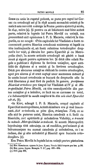 PETRU MOVILA 95
lizase cu unia in regatul polonu, se pune pre capul lul Cor-
sac cu ortodocsiT seT si Ia 1638 acestU monachu uniatU si fa-
naticU este nevoin a alerga la Roma pentru ajutorti si acolo,
'411641, more (a). Si pentru ca sa inkeTemU maT bine acesta
parte, relativa la luptele hilt Petru Movild cu uniatiT, no)
presentdmU aid opiniunea I. P. S. Macarie, relativkla tim-
purile, ce ne ocupa : 'Prin capitulele luT VladislaU a fostU re-
cunoscuta pentru Biserica ortodocsa ecsistenta et legala cu
tote inslitutiuniIe eT, at fostu reintOrse lortodocsilor drep-
turi!e for veld, si daruite for patru EparchiT si cu Metro-
polia dud; In aceste articule ortodocsiT au gasitu o bass
noun si sigura pentru apararea lor. Si deed cate odata Re-
gele a publican diplome in favOrea -uniatilor, apoT asta-
felit-de diplome el a ernisg si in favorea ortodocsilor.
Deca pre alocurea uniatil se radical in contra ortodocsilor,
apol pre aiurea si eT erail sup'usT unor asemenea mesurT si
in unele locurl ortodocsia se bucura de drepturile stile in
tOta libertatea si mai for de pedica. In genere, positiunea
BisericeY ortodocse pre timpul luT Vladislat at IV si at Me-
tropolitulut retru Movila, ctt tote nemulturnirile din par-
tea uniatilor si a latinilor, ce inca nu se curmase cu total,
s' a inbunatettita in mode szmiitorli in tote cele cinc Eparchd
ale d, (b).
(In Kiev, adauga I. P. S. Macarie, orasul capitalir al
Eparchiametropolitane, acesta skimbare era si maT insern-
nata. Aid ortodocsia, se pote dice, triumfase. Tag, ce se
affa aid in puterea unieT, Biserica catedrala a S. SofiT cu
Bisericile, ce-I apartinet si mOnastirea Vidubitc, a Irecutzi
in meinele difetropoli&lui ortoa'ocsii. Si acesta .Metropolita
intrebuinta Vita staruinta, ca sa reedifice, pre'noiasce si sa
infrumuseteze nu numaT catedrala si monastirea, ce i se
cedase, dar i alte monastirT si Biserici spre bucuria orto-
docsilor, (c).
Eca Petru Movilit in luptele lui cu uniatiT pentru
(a) HCT. 6a8naiaucn. optima in jun. XpICT, II-reuie 1864 brogan, pre Ian. p. 50.
(b) IICT. pycca, Maaapia. T. X; rag. 983-484.
gel Ibid. pag. 484,
pdstorirea-
11,epan.
www.dacoromanica.ro
 