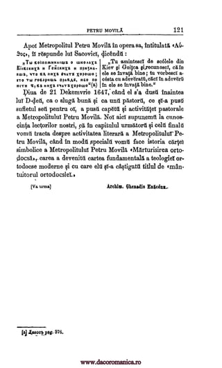 PETRU MOVILA 121
Apoi Metropolitul Petru Movila in opera sa, intitulattl, (AU-
rOpunde lug( SacovicT, 4icendtt :
nThl Moinomithalwa 0 waoAaxa
KIESLICHXZ H rOHLICHXZ H OPH5HA.
ILHZ, 4TO HA IMP H9OTt xopowo
ITO Thl rOHOPHWI. apanAa, H&0 HO
HITH t71311 HHXZ VIATZ X0pOLHO"(a)
,Tu arnintesd de scolele din
Kiev §i Goitea gi,recunosci, a in
ele se invatg bine; to vorbesci a-
cesta cu adev-dratii, act to adeverti
In ele se invatI bine."
piva de 21 Dekemvrie 1647; and el s'a dusA inaintea
luT D-clett, ca o slugA bung §i ca unit pitstord, ce IT-a pusil
sufletul sett pentru of a push cap6tii activittita pastorale
a Metropolitului Petru Movilit. NoT aici supunemit la cunos-
einta lectorilor nostri, p0, fn capitulul urmiltorii §i celd fulabl
vomit tracta despre activitatea literarA a Metropolitulur Pe-
tra Movila, and in modit specialA vomit face istoria cartel
sinbolice a Metropolitului Petru Movilg eMarturisirea orto-
docs,,- carea a devenitit cartea fundamentalit a teologieT or-
todocse moderne qi cu care eh/ 1;i1-a c4tigatil titlul de (man-
tuitorul ortodocsieL,
[Va lima] Archim. Ohenadie En4cAnn..
1(aeoclog. 370.
;
§i
jai
soc>, ii
www.dacoromanica.ro
 
