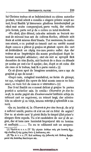 §ENTIMENTtJL NATURI 1.29
tui Christos trebue sa se indeletnicesca cu citirea autorilor
profanT, voind adeca a consilia o alegere printre acesti au-
S-tul lamuresce gandirea intrebuintand pe
rand mal multe comparatiuni, parte vechT, dar reinoite
prin forma, parte noT si de o colore cu totul moderns.
'Pe cand, dice densul, cele-alte animale se bucura nu-
maT de mirosul bun sac de colOrea florilor, -albinele sciu
anca, sa Kota mierea dinteensele. Tot asemenea, in-cestiu-
nea nOstra, e cu putinta- ca ornenir carT nu umbla numal
dupa ceea-ce e placut si gratios sa gasesea opere din cart
sa doband_esca un castig ore-care pentru suflet. Asa dar
trebue sa ne impArtasim din aceste productiuni dupa in-
tocmaT esemplul .albinelor; citcT ele nicT se apropia fora
deosebire de tote nicT incerca de a duce cu densele
pe acelea pe cad s'ar fi aseclat ; dar, dupa ce as cules din
ele ceea ce le trebue, lass lea ()Tarte restul., (i)
Ce sa aicem apoT de imaginea urmatore, care e asa de
gratiosa si asa de noun
eDupil cum, culegand trandafirul, ne ferim de ghimpT,
tot asa, culegand din opere de felul acesta ceea-ce ne folo-
sesce, ne vom feri de ceea-ce e vaternatons (2)
Dar S-tul Basilic nu e numal delicat si gratios in partea
poetics a scrierilor sale. In omilia : Observes -te le tine in-
sult, in multe pagini ale Exainzeronula intelnim schite de
tablouri carT ne zugravesc, cu trasud largT, dar admira-
bile ca adever si ca vieta, laturea mareta si splendida a na-
'De ce, Intreba el, in Observe -te pre tine insult, de ce'V
e sufletul umilit, pentru ca n'aT un cal cu freul de argint
Dar to aT sOrele car6 1.1 ports faclia in titnpul dileI printr'o
alergare forte repede. Tu n'aT candelabre de our si de ar-
gint, dar aT luna care lumineza imprejurul tea cu lumina
eT nesfirsita Tu nu to odihnescT sub un acopere-
(1) `Op.c.XCI T. v. c. IV eQ; 7avreav avaawv Tag lav koccorc axpc
siitaSicc; rijc xi an6Actuatc, etc.
(2) 'Op.. 1r. T. v. C. IV. Lich Mr0467rep i)oatuviA; Tor.) avOouc
p.svoC Ta; axivOccg imcidvop-av etc. 4
torI,
?
turil,
,
ar.
stic BMA.
Basilid 's1
fl orile,
epe iettv rj
www.dacoromanica.ro
 