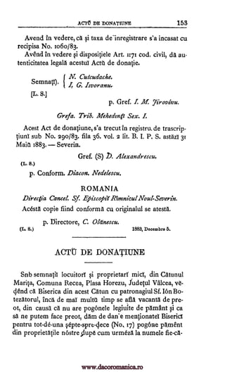 AC Pt DE DONATIUNE 153
Avend in vedere, ca §i taxa deinregistrare s'a incasat cu
recipisa No. ro6o/83.
Avend in vedere qi dispositiele Art. rt71 cod. civil, da au-
tenticitatea legala acestul Actt. de donatie.
N. Cutcudache.
SemnatT). { I, G. Isvoranu,
[L.S.]
p. Gref. I. Al Yirovenu.
Greta. Trib. Mehedzn& Sex. I.
Acest Act de donatiune,s'a trecut in registru_ de trascrip-
tiunT sub No. 29o/83. fila 36. vol. 2 lit. B. I. P. S. astazT 3r
Main 1883. Severin.
Gref. (S) b. Alexandrescu.
(L. 8.)
p. Conform. Diacon. Nea'etescu.
ROMANIA
Directia Cancel. Sf. Efiiscofiit Rimnicul Nout-Severin.
Acesta copie fiind conforms cu originalul se atesta.
p. ]3irectore, C. Okinescu.
(L. S.) 1883, Decembre 5..
ACTT DE DONATIUNE
Snb semnatii locuitorT Si proprietary mid, din Catunul
Marital Comuna Recea, Plasa Horezu, fudetul Valcea, w-
clend ca Biserica din acest Catun cu patronagiul Sf. Ion Bo-
tezatorul, Inca de maT multu timp se afla vacanta de pre-
ot, din causa ca nu are pogonele legiurte de pamant §i ca
sa ne putem face preot, dam de dad e mentionatel BisericT
pentru tot-de-una qepte-spre-c,lece (No, 17) pogone parnent
din proprietatile nostre ;Lupe cum urmeza la numele fie-ca-
www.dacoromanica.ro
 