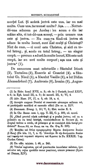 MISTERITIL EUCITARISTIEI
mortd Lai. i acesta jertva este uua, iar nu maY
multe. Cum-- una, iar numal multe ? Asa NoT tot-
d6-una aducem pe Acelas : nu acum o die iar
mftine alta, ci tot-de-una aceasi, prin urmare una
este si jertva. Nu cum-va fiind-ca jertva srt,
aduce in multe locurY, sunt maT multY si ChristosY?
NieT de cum, ci unul este Christos, §i aid cu to-
tul intreg , acolo cu totul intreg, un singur
corptla pre cum a aclusiiin multe locurY, Elti este unu
corpti, iar nu maY multe corpuri ; Elsa una este si
jertva" (1),
De asemenea sunt SantuluT Irine
(2), Tertulian (3), Eusevie al Cesarid (4), a Situ-
tului Gr. Nisul (5), a MareluT Vasilie (6), a ha Didim
Alexandr4nul (7), Ambrosie (8), Ironim (9), Augus-
(I) In Hebr. homil XVII, n. 3; cfr. in 1 CurintL homil XXIV,
n, 4; in Eph. homil III, n. 5; de sacerd. III, 4; VI, 4.
(2) Adv. Haer. IV, 17, n. 5, cfr. 18, n. 4.
(3) Accepto corpora Domini et Teservato utrumque salluum est,
et participatiO sacrificti et exeeutio officii (De or. m XIV.
(4) Demonstr. Evang. 1, 10; V, 3; Hist becks X. 8.
(5) In Chr. Resur. orat. 1, opp. T. III, C. p. 389, ed. morel.
6) Cana preotul odattt a sttvaxiit §i a predat jertva; eel ce a
priirait'o ca cu totul intxegit, cuminicanduse In fie-care sli, cu
dreptul trebue a crede, ca primere gi Be cuminicit dela fasugpre-
datorul REcap. ss TS. Gs. 0111.X. 220).
(7) 'Boogie"); %al 6,064 gpov,ospoliblv aixarat, etvaitLanov Oucleav
(6 eaoc) (De trim 11, 7, n. 8). 'Avetaiist a& lip rivaip.xmov Ooday
%at ).7fixtv cots %opt,a%o5 %at ceittlavoc in Ps. XXXIX. 7 ap.
Corder. Caten).
(8) De offic. ministr. 1. 48, .n. 248,
(9) Vitulus'saginatus, qui ad pcenitentisa iminolatur salutem, ips,3
salvator est, cujus quotidie came passimur1 cruore potamur (Epist.
ad Dames, XIV).
miirturiile
fluchm,93,
oi.y.wco;
9i,
on
www.dacoromanica.ro
 