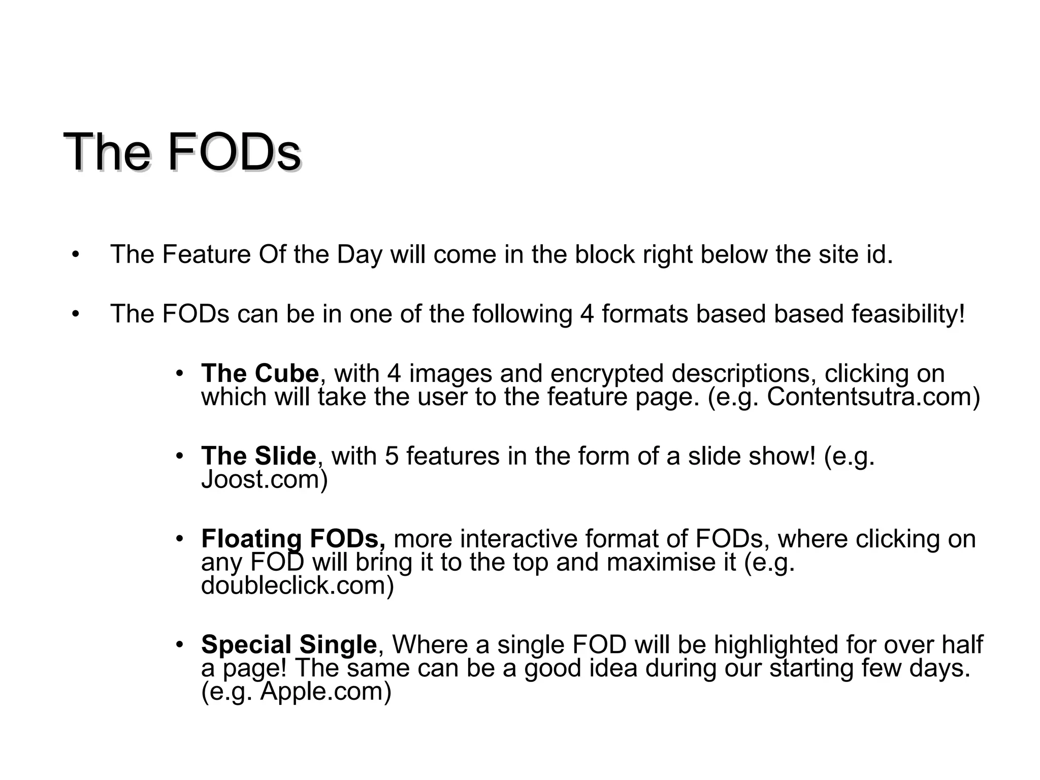 The FODs The Feature Of the Day will come in the block right below the site id.  The FODs can be in one of the following 4 formats based based feasibility! The Cube , with 4 images and encrypted descriptions, clicking on  which will take the user to the feature page. (e.g. Contentsutra.com) The Slide , with 5 features in the form of a slide show! (e.g. Joost.com) Floating FODs,  more interactive format of FODs, where clicking on any FOD will bring it to the top and maximise it (e.g. doubleclick.com) Special Single , Where a single FOD will be highlighted for over half a page! The same can be a good idea during our starting few days. (e.g. Apple.com) 