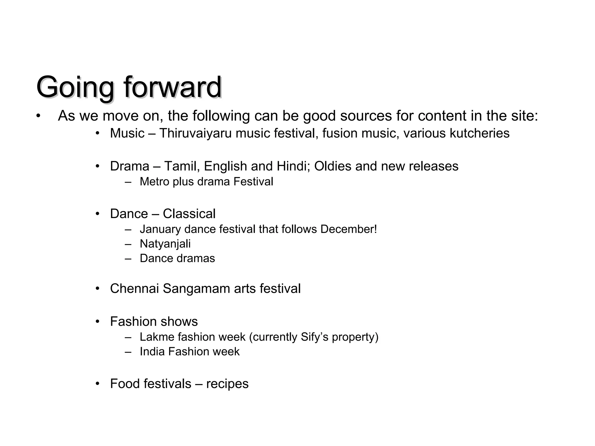 Going forward As we move on, the following can be good sources for content in the site: Music – Thiruvaiyaru music festival, fusion music, various kutcheries Drama – Tamil, English and Hindi; Oldies and new releases Metro plus drama Festival Dance – Classical January dance festival that follows December! Natyanjali Dance dramas Chennai Sangamam arts festival Fashion shows  Lakme fashion week (currently Sify’s property)  India Fashion week Food festivals – recipes 