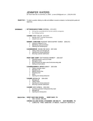 JENNIFER WATERS
801 North Nashville Ave Sheffield, AL 35660 | jw aters2006@gmail.com | (256)349-4399
OBJECTIVE To obtain a position utilizing my skills and abilities to assist a company in achieving their goals and
objectives.
EXPERIENCE KITTING/MANUFACTURING WHITESELL 2013-2015
 Kitting line, assemble kits for Carrier andOtis companies
 Ran folding machine
CASHIER FAMILY DOLLAR 2013-2014
 Manage bank, customer transactions
 Unload truck, stock
NURSERY CARETAKER PLEASANT GROVE BAPTIST CHURCH 2008-2012
 Caring for children 0-3 yrs
 Maintaining safe environment
 Cleaning and sterilizing toys
CASHIER/SERVER SHANES RIB SHACK 2007-2008
 Taking orders and managing till
 Opening and closing restaurant
 Ensuring customer satisfaction
FRONT DESK AGENT CHATTANOOGA MARRIOTT 2006-2007
 Checking guests in and out of hotel
 Managing a bank
 Ensuring guest are taken care of and answ ering calls
 Setting up reservations
CASHIER/SANDWICH ARTIST SUBWAY 2005-2006
 Taking customer orders
 Managing a till
 Making sandw iches
 Preparing food
 Stock
 Opening and closing restaurant
CASHIER MCDONALDS 2004-2005
 Managing till
 Taking orders
 Opening and closing restaurant
 Ensuring customer satisfaction
CASHIER SHOE CARNIVAL 2002-2004
 Assisting customers finding items they need
 Managing till
 Opening and closing store
EDUCATION SODDY DAISY HIGH SCHOOL SODDY DAISY, TN
 HIGH SCHOOL DIPLOMA
VIRGINIA COLLEGE SCHOOL OF BUSINESS AND HEALTH EAST BRAINERD, TN
 COMPLETED THREE SEMESTERS OF MEDICAL ASSISTANT CERTIFICATE
 