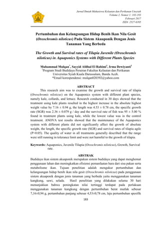 Jurnal Ilmiah Mahasiswa Kelautan dan Perikanan Unsyiah
Volume 2, Nomor 1: 183-193
Februari 2017
ISSN. 2527-6395
183
Pertumbuhan dan Kelangsungan Hidup Benih Ikan Nila Gesit
(Oreochromis niloticus) Pada Sistem Akuaponik Dengan Jenis
Tanaman Yang Berbeda
The Growth and Survival rates of Tilapia Juvenile (Oreochromis
niloticus) in Aquaponics Systems with Different Plants Species
Muhammad Mulqan*
, Sayyid Afdhal El Rahimi1
, Irma Dewiyanti1
1
Program Studi Budidaya Perairan Fakultas Kelautan dan Perikanan
Universitas Syiah Kuala Darussalam, Banda Aceh.
*Email korespendensi: mulqan020392@yahoo.com
ABSTRACT
This research aim was to examine the growth and survival rate of tilapia
(Oreochromis niloticus) on the Aquaponics system with different plant species,
namely kale, collards, and lettuce. Research conducted in 30 days showed that the
treatment using kale plants resulted in the highest increase in the absolute highest
weight value by 7.16 ± 0.94 g, the length was 4.53 ± 0.78 cm, the specific growth
rate (SGR) was 2.36 ± 0.079 g / day and the survival rate of fish was 95 ± 5.00 %
found in treatment plants using kale, while the lowest value was in the control
treatment. ANOVA test results showed that the maintenance of the Aquaponics
system with different plants did not significantly affect the growth of absolute
weight, the length, the specific growth rate (SGR) and survival rates of tilapia agile
(P>0.05). The quality of water in all treatments generally described that the range
were still running in tolerance limit and were not harmful to the growth of tilapia.
Keywords: Aquaponics, Juvenile Tilapia (Oreochromis niloticus), Growth, Survival
rate.
ABSTRAK
Budidaya ikan sistem akuaponik merupakan sistem budidaya yang dapat menghemat
penggunaan lahan dan meningkatkan efisiensi pemanfaatan hara dari sisa pakan serta
metabolisme ikan. Tujuan penelitian adalah mengukur pertumbuhan dan
kelangsungan hidup benih ikan nila gesit (Oreochromis niloticus) pada penggunaan
sistem akuaponik dengan jenis tanaman yang berbeda yaitu menggunakan tanaman
kangkung, sawi, selada. Hasil penelitian yang dilakukan selama 30 hari
menunjukkan bahwa peningkatan nilai tertinggi terdapat pada perlakuan
menggunakan tanaman kangkung dengan pertumbuhan berat mutlak sebesar
7,16±0,94 g, pertambahan panjang sebesar 4,53±0,78 cm, laju pertumbuhan spesifik
 