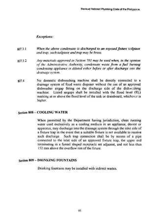 807.3.1
807.3.2
807.4
Revisad National Plumbing Code d the Philippin~
Exceptions:
When the above condensate is discharged to an exposedfixture tailpiece
and trap. s11ch tailpiece and trap may be brass.
Any materials approved in Section 701 may be used when, in the opinion
of the Administrative Authority, condensate waste from a fuel burning
condensing appliance is diluted either before or after discharge into the
drainage .)'Stem.
No domestic dishwashing machine shall be directly connected to a
drainage system of food waste disposer without the use of an approved
dishwasher airgap fitting on the discharge side of the dishwt.shing
machine. Listed airgaps shall be installed with the flood level (FL)
marking at or above the flood level of the sink or drainboard, whichever is
higher.
Stdion 808 -· COOLING VATER
When permitted by the Department having jurisdiction, clean running
water used exclusively as a cooling medium in an appliance, device or
apparatus, may discharge into the drainage system through the inlet side of
a fixture trap in the event that a suitable fixture is not. available to receive
such discharge. Sud1 trap connection shall be by means of a pipe
connected to the inlet side of an approved fixture trap, the upper end
terminating in a funnel shaped receptacle set adjacent, a.TJd not less than
!52 mm above the overflow· rim of the future.
Section 809- DRINKING FOUNTAINS
Drinking fountains may be installed with indirect wastes.
93
 