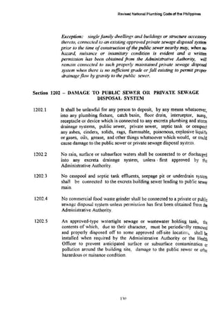 Revised National Plumbing Code ofthe Philippinoa
Exception: single family dwelling,,· and buildings or structure accessory
thereto, connected to an existing approved private sewage disposal system
prior to the time ofconstruction ofthe public sewer nearby may, when no
hazard, nuisance or insanitary condition is evident and a written
permission has been obtained from the Administrative Authority, will
remain connected to such properly maintained private sewage disposal
system when there i~ no sufficient grade or fall existing to permit proper
drainageflow by gravity to the public sewer,
Section 1202 - DAMAGE TO PUBLIC SEWER OR PRIVATE SEWAGE
DISPOSAL SYSTEM
1202.1
1202.2
1202.3
1202.4
1202.5
It shall be unlawful for any person to deposit, by any means whatsoever,
into any plumbing fixture, catch basin, floor drain, interceptor, sump,
receptacle or device which is connected to any excreta plumbing and stonn
drainage systems, public sewer, private sewer, septic tank or cesspoo!
any ashes, cinders, solids, rags, flammable, poisonous, explosive liquids
or gases, oils, grease, and other things whatsoever which would, or could
cause damage to the public sewer or private sewage disposal system.
No rain, surface or subsurface waters shall be connected to or dischargetj
into any excreta drainage system, unless · first approved by th::
Administrative Authority.
No cesspool and septic tank effluents, seepage pit or underdrain system
shaH be connected to the excreta building sewer leading to pub!ic sewer
main.
No commercial food waste grinder shall be connected to a private or pub!i~
sewage disposal sy~tem unless permission has first been obtained from the
Administrative Authority.
An approved-type watertight sewage or wastewater holding tank, the
contents of which, due to their character, must be periodi,~:J.IIy removed
and properly disposed off to some approved off-site location, shall be
installed when required by the Administrative Authority or the Health
Officer to prevent anticipated surface or subsurface contamination or
pollution around the building site, damage to the public sewer or othtr
hazardous or nuisance condition.
1"0
 