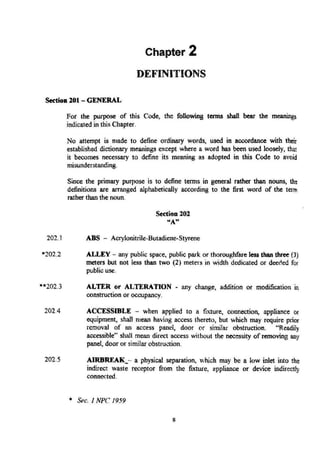 Chapter 2
DEFINITIONS
S«tioo 201 - GENERAL
202.1
-*202.3
For the purpose of this Code, the following tenns shall bear the meanings
indicated in this Chapter.
No attempt is made to define ordinary words, used in accordance with their
established dictionary meanings except where a word has been used loosely, that
it becomes necessary to define its meaning as adopted in this Code to avoid
misunderstanding.
Since the primary purpose is to define tenns in general rather than nouns, th~
definitions are arranged alphabetically according to the first word of the term
rather than the noun.
Section 202
"'A"
ADS - Acrylonitrile-Butadiene·Styrene
ALLEY - any public space. public park or thoroughfare less than three (3)
meters but not less than two (2) meters in width dedicated or deeded for
public use.
ALTER or ALTERATION - any change, addition or modification i.1
construction or occupancy.
202.4 ACCESSmLE - when applied to a fixture, connection, appliance or
equipment, shalt mean having access thereto, but which may require prior
removaJ of an access panel, door or similar obstruction. "Readily
accessible" shall mean direct access without the necessity of removing any
panel, door or similar obstruction.
202.5 AIRBREAK_-· a physical separation. which may be a low inlet into the
indirect waste receptor from the fixture, appliance or device indirectly
connected.
* Sec. I NPC 1959
8
 