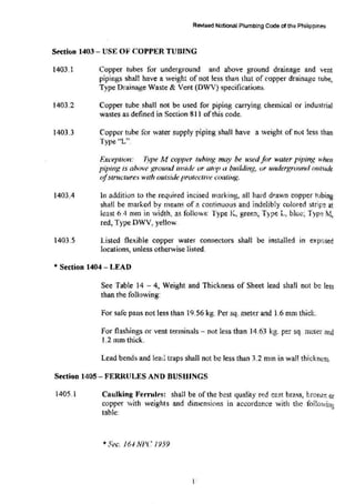R6'Vi:sed National Plumbing Code of the Philippines
Section 1403- USE OF' COPPER TUBING
1403.1
)403.2
1403.3
1403.4
1403.5
Copper tubes for underground and above ground drainage and vent
pipings shall have a weight of not less than that of ropper drainage tube,
Type Drainage Waste & Vent (DWV) specification~.
Copper tube shall not be used for piping carrying chemical or industrial
wastes as defined in Section 811 ofthis code.
Copper tube tor water supply piping shall have a weight of not less than
Type "L".
F.xception: Type M copper tuhing may be used for water piping when
piping is above wound inside or atop a building, or undergrvund olltside
ofstntcture.~ with outside protective coating.
ln addition to the required incised marking, all hard drawn copper tubing
shaH be marked by means of a continuous and indelibiy colored stripe at
least 6.4 mm in width, as follows: Type K, gree!l~ Type L, blue~ Typ~ 'W.t,
red~ Type DWV, yellow.
Listed flexible copper water connectors shall be installed m exposed
locations, unless otherwise listed.
• Section 1404- LEAD
See Table 14 -- 4, Weight and Thickness of Sheet lead shall not b~ less
than the following:
For safe pans not less than 19.56 kg. Per sq. meter and 1.6 mm thick.
For flashings or vent terminals- not less than 14.63 kg. per sq. meter and
1.2 mm thick.
Lead bends and lead traps shall not be less than 3.2 mm in wall thicknes~.
Section 1405- FERRULES AND BUSHINGS
1405.1 Caulking Ferrul~s: shall be of the best quality red cast brass, bronze or
copper with weights and dimensions in accordance with the foHowin1
,
,,
table:
*5·ec. l6.J NJ-)C 1959
I··
 