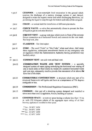 * 204.5
204.6
•• 204.7
... 2048
••
204.9
204.10
•• 204.11
204.12
204.13
204.14
204.15
204.16
Revised National Plumbing Code of the Philippines
CESSPOOL - a non-watertight lined excavation in .thl! ground which
receives the discharge of a sanitttry drainage system or part thereof,
d~signed to retain the organic matter and solids discharging thcretrom, 0ut
permitting the li4uid to seep through the bottom and sides ofthe cesspool.
CHASE- a vertical shaft for installarion ofdifferent pipe stacks.
CHECK VAl.VE- a valve that automatically closes to prevent the flow
ofliquid or gas in a reverse direction
CIRCUIT VENT - a group vent pipe which starts in front of the extreme
fixture connection on a h01izontal branch and connects to the vent stack.
Sec loop' vent, also.
CLARIFIER- Sec Interceptor.
CODF. -The word ''Code" or "this Code," when U5ed alone, shall mean
these regulations, subsequent amendments thereto or any emergency rule
or regulation which the Administrative Authority having jurisdiction may
lawfully adopt.
COMMON VENT- sec unit vent and dual vent.
COMBINATION WASTE AND VENT SYSTEM - a specially
designed system of waste piping embodying the horizontal wet venting of
one or more sinks or floor drains by means of a common horizontal waste
and vent pipe. adequately sized to provide free movement of air above the·
flow line of the drain.
COMBUSTIBLE CONSTRUCTION - a structure which any part of it!>
stmctural framework will ignite and burn at a temperature of 756 degrees
centigrade or less.
COMMISSION -The Professional Regulation Commission (PRC).
COMMON - that part of a plumbing system designed and installed to
serve more than one (1) appliance, fixture, building or system.
CONFINED SPACE·- a mom or space having a volume less than I 4 cu.
m with 250 kilogram calorie of the aggregate input rating of all fuel-
bmning applianc~s installed in that space
*Sec. 29 NJ'(' 195Y
** s(!(:. Jo Nr·c 1959
••• St'C. 31 NJ'(' JI)5Y
**** St•c. 32 NPC /959
1.1
 