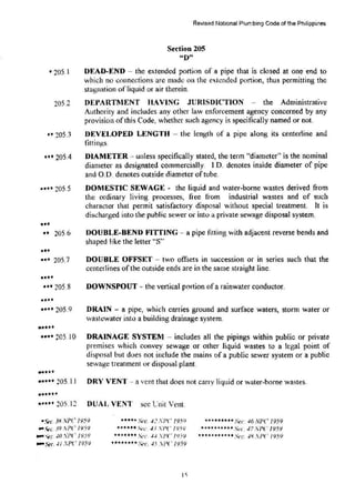 • 205.1
205.2
.. 205.3
... 205.4
•••• 205.5
•••
.. 205.6
•••
... 205.7
••••
••• 205.8
••••
•••• 205.9
......
~evised National Plumbing Code of the Philippines
Section 205
"D"
DEAD-END - the extended portion of a pipe that is closed at one end to
which no councctions arc made on the exl.cndcd portion, thus permitting the
stagnation of liquid or air therein.
DEPARTMENT HAVING J URISDICTION - the Administrative
Authority and includes any other law enforcement agency concerned by any
provision of this Code, whether St1ch agency is specifically named or not.
DEVELOPED LENGTH - the length of a pipe along its centerline and
fitti ngs.
DIAMETER - unless specifically stated, the term "diameter'' is the nominal
diameter as designated commercially. I.D. denotes inside diameter of pipe
and O.D. denotes outside diameter oftube.
DOMESTIC SEWAGE- the liquid and water-home wastes derived from
the ordinary living processes, free trom industrial wastes and of such
character that permit satisfactory disposal without special treatment. It is
discharged into the public sewer or into a private sewage disposal system.
DOUBLE-BEND FITTING -· a pipe fitting with adjacent reverse bends and
shaped like the letter "S''
DOUBLE OFFSET- two offsets in succession or in series such that the
centerlines ofthe outside ends are in the same straight line.
DOWNSPOUT -· the vertical portion of a rainwater conductor.
DRAIN - a pipe, which carries ground and surface waters, stonn water or
wastewater into a building drainage system.
.... 205.I0 DRAINAGE SYSTEM - includes all the pipings within public or private
premises which convey sewage or other liquid wastes to a legal point of
disposal but does not include the mains of a public sewer system or a public
sewage treatment or disposal plant.
-···
••••• 205.11 DRY VENT ·- a vent that does not carry liquid or water-borne wastes.
••••••
••••• 205. I2 DUAL VENT sec Cnit Vent.
•Sec. 3HNPC 1959
.,..c>c. 39 :PC /959
.,.. 't'c. -10 .'PC 1959
.,...vc.-I f .'PC /959
• •••.. St'c. 4.' XPC' /95 9 ...•••••• .ec -16 Nl'C /959
•u•••-"ec. -13 .PC /95<i ...... ••••• St·c ..J7 ,PC 1959
••••••• .i.·c. -I.J PC IJ5 V ••••••••**•Sec. -IH SI'C 1959
****••u Set. .f.S .PC 19.59
I 'i
 
