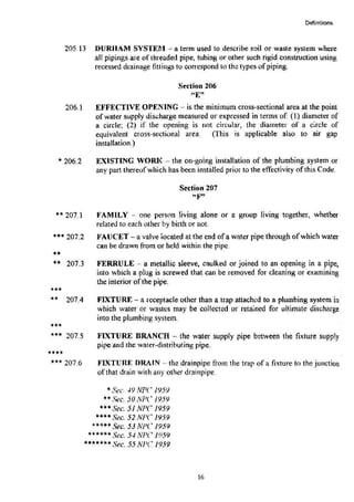 Definitions
205.13 DURHAM SYSTEM- a term used to describe soil or waste system where
all pipings are of threaded pipe, tubing or other such rigid construction using
recessed drainage fittings to con·espond to the types of piping.
206.1
* 206.2
Section 206
"E"
EFFECTIVE OPENING --is the minimum cross-sectional area at the point
ofwater supply discharge measured or expressed in terms of: ( 1) diameter of
a circle; (2) if the opening is not circular, the diameter of a circle of
equivalent cross-sectional area. (This is applicable also to air gap
installation.)
EXISTING WORK - the on-going installation of the plumbing system or
any part thereofwhich has been installed prior to the effectivity of this Code.
Section 207
~· ,.,,
** 207.1 FAMILY - one pers<ln living alone or a group Jiving together, whether
related to each other by birth or not.
*** 207.2 FAUCET- a valve located at the end ofa water pipe through ofwhich water
can be drawn from or held within the pipe.
••
** 207.3
***
.. 207.4
***
... 207.5
••••
*** 207.6
FERRULE -- a metallic sleeve, caulked or joined to an opening in a pipe,
into which a plug is screwed that can be removed for cleaning or examining
the interior of the pipe.
FIXTURE - a receptacle other than a trap attached to a plumbing system in
which water or wastes may be collected or retained for ultimate discharge
into the plumbing system.
FIXTURE BRANCH -the water supply pipe between the fixture supply
pipe and the water-distributing pipe.
FlXTlJRF. DRAIN - the drainpipe from the trap of a fixture to the junction
of that drain with any other drainpipe.
*Sec. -19 NPC 1959
**Sec. 50 NPC 1959
***Sec. 51 NP(' 1959
****Sec. 52 NPC 1959
*****Sec. 53 NPC 1959
.,..,...,... Sec. 5-I NPC 1959
*******Sec. 55 NPC 1959
16
 