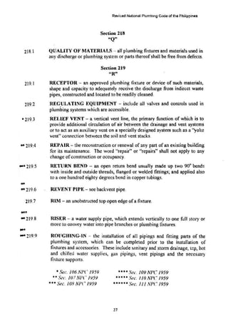 Revised National Plumbing Code of the Fhilippin8s
Section 218
"Q"
218.1 QUALITY OF MATERIALS- all plumbing fixtures and materiats used in
any discharge or plumbing system or pa11s thereofshall be free from defects.
219.1
219.2
• 219.3
.. 219.4
.... 219.5
-
.. 219.6
219.7
...
.. 219.8
... 219.9
Section 219
HR"
RECEPTOR - an approved plumbing fixture or device of such materials,
shape and capacity to Adequately receive the discharge from indirect waste
pipes, constructed and located to be readily cleaned.
REGUlATING EQUIPMENT - include alJ valves and controls used in
plumbing systems which are accessible.
RELIEF Vt:NT- a vertical vent line, the primary function of which is to
provide additional circulation of air between the drainage and vent systems
or to act as an auxiliary vent on a specially designed system such as a ''yoke
vent" conn<..'"Ction between the soil and vent stacks.
REPAIR- the reconstruction or renewal of any part ofan existing building
for its maintenance. The word "repair" or "repairs" shall not apply to any
change ofconstmction or occupancy.
RETURN BEND - an open return bend usually made up two 90° bends
with inside and outside threads, flanged or welded fittings~ and applied also
to a one hundred eighty degrees bend in copper tubings.
REVENT PIPE- see backvent pipe.
RIM - an unobstructed top open edge ofa fixture.
RISER - a water supply pipe, which extends vertically to one full story or
more to convey water into pipe branches or plumbing fixtures.
ROllGHING-lN - the installation of all pipings and fitting parts of the
plumbing system, which can be completed prior to the installation of
fixtures and accessories. These include sanitary and storm drainage, t<!p, hot
and chilled water supplies, gas pipings, vent pipings and the necessary
fixture supports.
• Sec. 106 NPC 1959
•• S(!c. 107 NI'C N59
••• Sec. 108 NJ'C 1959
•••• Sec.:. 109 NPC 1959
•• • • • Sec. 110 NPC 1959
••••uSec. I 1I A'PC 1959
27
 