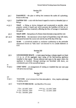 22I.l
• 221 .2
•• 221.3
221.4
... 221.5
221.6
Revised National Plumbing Code of the Philippines
Section 221
''1'"
TAll,PIECE -the pipe or tubing that connects the outlet of a plumbing
fixture to the trap.
TAPPED TEE - a tee with the branch tapped to receive a threaded pipe or
fittings.
TRAP -- a fitting or device designed and constructed to provide, when
properly vented, a liquid seal whch prevents the backflow of foul air or
methane gas without materially affecting the flow of sewage or wastewater
through it.
TRAP ARM -that portion ofa fixture drain between a trap and the vent.
TRAP SEAL - the maximum vertical depth of liquid that a trap will retai~
measured between the crown weir and the top ofthe dip ofthe trap.
TUBF. -- a cylindrical conduit or conductor C4.:mfonning to the particular
dimensions known as "tube sizes" and denoted by its outside diameter or
oo:
Se-ction 222
"U"
222.1 UNCONFINED SPACE- a room space having a volume equal to at least
1.4 c.u. m. of the aggregate input rating of the fuel-burning appliance
installed in that space. Rooms adjacent and open to the space where the
appliance is installed, through openings not furnished with doors, are
considered a part of the unconfined space.
..
•• 222.2
...
•• 223.1
223.2
UNIT VENT- an arrangement of venting so installed that one vent pipe
will serve two (2) traps.
Section 223
"V"
VACUUM -- an air pressure less than atmospheric. Also, implies siphonage
in piping system.
VAClJUM UREAKER- sec Backtlow Prevcnter.
• St•c. 138 NPC 1959
**Sec. 139 NPC 1959
***Sec. J.IO NPC /959
**** Sec. f./1 NI'C.l959
""""""* St•c. 1./2 NPC 1959
31
 