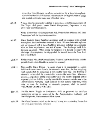 603.4.8
Revised National Plumbing Code or the Philippines
removable hosebibb-typc backflow prcventcr or by a listed atmospheric
vacuum breaker instalkd at least 152 mm abuv<:. the highest point ofusage
and located on the discharge side ofthe last valve.
A listed backflow preventer installed in accordance with the requirements of
this Chapter shall protect water CO,Icd Compressors, Oegreascrs or any
other water-cooled equipment.
Note: Some water-cooled equipment may produce back pressure and shall
he eqwjJ
ped with the appro'l-'edprotection.
603.4 9 Water Inlets to Water Supplied Aspirators shall be equipped with a listed
atmospheric vacuum breaker mounted at least 152 mm above the aspirator
unit or equipped with a listed backflow preventer installed in accordance
with its listed requirements and this Chapter. The discharge shaH drain
through an airgap. When using the tailpiece of a fixture to receive the
discharge of an a$pirator, the airgap shall be located above the flood level
rim ofthe fixture.
o03.4.10 Potable Water Make Up Connections to Steam or Hot Water Boilers shall be
provided with a listed backnow protection assembly.
603.4.11 Non-potable Water Piping. In cases where it is impractical to correct
individual cross-·connections in the domestic water line, the line supplying
such outlets shall be considered a non-potable water line No drinking or
domestic out.kts shall be connected to non-potable water line. Whenever
possible, all portions of the non-potable water line shall be exposed and all
exposed p01t ions shall be properly identified in a manner satisfaclory to the
Administrative Authority Each outlet on the non-potable water line, which
may be used for drinking or domestic purposes, shall be posted:
44
DANGER-UNSAJ<'E VATER".
6()3.4.12 Potable Water Supply to C'arbonators shall be protected by backflow
protections device as approved by the Administrative Authority and
installed per the requirements ofthis Chapter.
6()3.4.13 Bach.f1ow Prcvcntcrs shall not be lo(~ah:d in any area containing fumes that
arc toxic, poisonous and {:onosivc
 